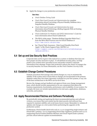 Apply Recommended Patches and Software Periodically
Operational Prerequisites to Maximizing Availability 6-5
5. Apply the change in your production environment.
6.4 Set up and Use Security Best Practices
Corporate data can be at grave risk if placed on a system or database that does not
have proper security measures in place. A well-defined security policy can help
protect your systems from unwanted access and protect sensitive corporate
information from sabotage. Proper data protection reduces the chance of outages due
to security breaches. For more information, see the Oracle Database Security Guide.
6.5 Establish Change Control Procedures
Institute procedures that manage and control changes as a way to maintain the
stability of the system and to ensure that no changes are incorporated in the primary
database unless they have been rigorously evaluated on your test systems, or any one
of the base architectures in the MAA service-level tiers.
Review the changes and get feedback and approval from your change management
team, which should include representatives for any component that affects the
business requirements, functionality, performance, and availability of your system. For
example, the team can include representatives for end-users, applications, databases,
networks, and systems.
6.6 Apply Recommended Patches and Software Periodically
By periodically testing and applying the latest recommended patches and software
versions, you ensure that your system has the latest security and software fixes
required to maintain stability and avoid many known issues. Remember to validate all
updates and changes on a test system before performing the upgrade on the
production system.
Furthermore, Oracle health check tools such as orachk (supporting single instance and
Oracle RAC systems), odachk (supporting Oracle Data Appliance systems) and exachk
(supporting Oracle Exadata Database Machine and Oracle SuperCluster systems)
provide critical software update recommendations.
See Also:
■ Oracle Database Testing Guide
■ Oracle Data Guard Concepts and Administration for complete
information about Converting a Physical Standby Database into a
Snapshot Standby Database
■ Oracle Data Guard Concepts and Administration for more
information about Performing a Rolling Upgrade With an Existing
Physical Standby Database
■ Oracle GoldenGate For Windows and UNIX Administrator's Guide for
more information about Oracle GoldenGate
■ The MAA white paper, "Database Rolling Upgrades Made Easy",
from the MAA Best Practices area for Oracle Database at
http://www.oracle.com/goto/maa
■ See "Oracle Patch Assurance - Data Guard Standby-First Patch
Apply" in My Oracle Support Note 1265700.1 at
https://support.oracle.com/CSP/main/article?cmd=show&type
=NOT&id=1265700.1
 