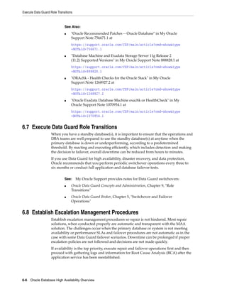 Execute Data Guard Role Transitions
6-6 Oracle Database High Availability Overview
6.7 Execute Data Guard Role Transitions
When you have a standby database(s), it is important to ensure that the operations and
DBA teams are well prepared to use the standby database(s) at anytime when the
primary database is down or underperforming, according to a predetermined
threshold. By reacting and executing efficiently, which includes detection and making
the decision to failover, overall downtime can be reduced from hours to minutes.
If you use Data Guard for high availability, disaster recovery, and data protection,
Oracle recommends that you perform periodic switchover operations every three to
six months or conduct full application and database failover tests.
6.8 Establish Escalation Management Procedures
Establish escalation management procedures so repair is not hindered. Most repair
solutions, when conducted properly are automatic and transparent with the MAA
solution. The challenges occur when the primary database or system is not meeting
availability or performance SLAs and failover procedures are not automatic as in the
case with some Data Guard failover scenarios. Downtime can be prolonged if proper
escalation policies are not followed and decisions are not made quickly.
If availability is the top priority, execute repair and failover operations first and then
proceed with gathering logs and information for Root Cause Analysis (RCA) after the
application service has been reestablished.
See Also:
■ "Oracle Recommended Patches -- Oracle Database" in My Oracle
Support Note 756671.1 at
https://support.oracle.com/CSP/main/article?cmd=show&type
=NOT&id=756671.1
■ "Database Machine and Exadata Storage Server 11g Release 2
(11.2) Supported Versions" in My Oracle Support Note 888828.1 at
https://support.oracle.com/CSP/main/article?cmd=show&type
=NOT&id=888828.1
■ "ORAchk - Health Checks for the Oracle Stack" in My Oracle
Support Note 1268927.2 at
https://support.oracle.com/CSP/main/article?cmd=show&type
=NOT&id=1268927.2
■ "Oracle Exadata Database Machine exachk or HealthCheck" in My
Oracle Support Note 1070954.1 at
https://support.oracle.com/CSP/main/article?cmd=show&type
=NOT&id=1070954.1
See: My Oracle Support provides notes for Data Guard switchovers:
■ Oracle Data Guard Concepts and Administration, Chapter 9, "Role
Transitions"
■ Oracle Data Guard Broker, Chapter 5, "Switchover and Failover
Operations"
 