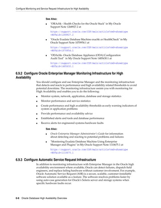 Configure Monitoring and Service Request Infrastructure for High Availability
6-8 Oracle Database High Availability Overview
6.9.2 Configure Oracle Enterprise Manager Monitoring Infrastructure for High
Availability
You should configure and use Enterprise Manager and the monitoring infrastructure
that detects and reacts to performance and high availability related thresholds to avoid
potential downtime. The monitoring infrastructure assists you with monitoring for
High Availability and enables you to do the following:
■ Monitor system, network, application, database and storage statistics
■ Monitor performance and service statistics
■ Create performance and high availability thresholds as early warning indicators of
system or application problems
■ Provide performance and availability advice
■ Established alerts and tools and database performance
■ Receive alerts for engineered systems hardware faults
6.9.3 Configure Automatic Service Request Infrastructure
In addition to monitoring infrastructure with Enterprise Manager in the Oracle high
availability environment where available, Oracle can detect failures, dispatch field
engineers, and replace failing hardware without customer involvement. For example,
Oracle Automatic Service Request (ASR) is a secure, scalable, customer-installable
software solution available as a feature. The software resolves problems faster by
using auto-case generation for Oracle's Solaris server and storage systems when
specific hardware faults occur.
See Also:
■ "ORAchk - Health Checks for the Oracle Stack" in My Oracle
Support Note 1268927.2 at
https://support.oracle.com/CSP/main/article?cmd=show&type
=NOT&id=1268927.2
■ "Oracle Exadata Database Machine exachk or HealthCheck" in My
Oracle Support Note 1070954.1 at
https://support.oracle.com/CSP/main/article?cmd=show&type
=NOT&id=1070954.1
■ "ODAchk- Oracle Database Appliance (ODA) Configuration
Audit Tool" in My Oracle Support Note 1485630.1 at
https://support.oracle.com/CSP/main/article?cmd=show&type
=NOT&id=1485630.1
See Also:
■ Oracle Enterprise Manager Administrator's Guide for information
about detecting and reacting to potential problems and failures
■ "Monitoring Exadata Database Machine Using Enterprise
Manager and Plugins" in My Oracle Support Note 1110675.1 at
https://support.oracle.com/CSP/main/article?cmd=show&type
=NOT&id=1110675.1
 