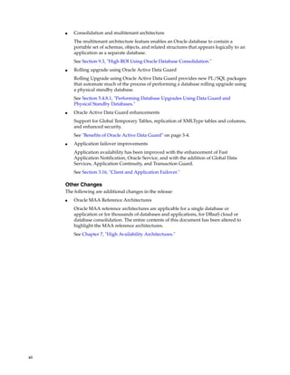 xii
■ Consolidation and multitenant architecture
The multitenant architecture feature enables an Oracle database to contain a
portable set of schemas, objects, and related structures that appears logically to an
application as a separate database.
See Section 9.3, "High ROI Using Oracle Database Consolidation."
■ Rolling upgrade using Oracle Active Data Guard
Rolling Upgrade using Oracle Active Data Guard provides new PL/SQL packages
that automate much of the process of performing a database rolling upgrade using
a physical standby database.
See Section 5.4.8.1, "Performing Database Upgrades Using Data Guard and
Physical Standby Databases."
■ Oracle Active Data Guard enhancements
Support for Global Temporary Tables, replication of XMLType tables and columns,
and enhanced security.
See "Benefits of Oracle Active Data Guard" on page 3-4.
■ Application failover improvements
Application availability has been improved with the enhancement of Fast
Application Notification, Oracle Service, and with the addition of Global Data
Services, Application Continuity, and Transaction Guard.
See Section 3.16, "Client and Application Failover."
Other Changes
The following are additional changes in the release:
■ Oracle MAA Reference Architectures
Oracle MAA reference architectures are applicable for a single database or
application or for thousands of databases and applications, for DBaaS cloud or
database consolidation. The entire contents of this document has been altered to
highlight the MAA reference architectures.
See Chapter 7, "High Availability Architectures."
 