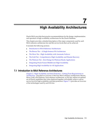 7
High Availability Architectures 7-1
7 High Availability Architectures
Oracle MAA provides best practice recommendations for the design, implementation
and operation of high availability architectures for the Oracle Database.
This chapter provides a detailed description of the major components used by each
MAA reference architecture tier and the service levels that can be achieved.
It includes the following sections:
■ Introduction to MAA Reference Architectures
■ The Bronze Tier – A Single Instance HA Architecture
■ The Silver Tier - High Availability with Automatic Failover
■ The Gold Tier - Comprehensive High Availability and Disaster Recovery
■ The Platinum Tier - Zero Outage for Platinum Ready Applications
■ Integrating Oracle Fusion Middleware High Availability
■ Integrating High Availability for All Applications
7.1 Introduction to MAA Reference Architectures
Chapter 2, "High Availability and Data Protection – Getting From Requirements to
Architecture," provided an overview of the four MAA reference architectures: Bronze,
Silver, Gold, and Platinum. Each reference architecture, or HA tier, utilizes an optimal
set of Oracle capabilities that when deployed together will reliably achieve a given
service level for high availability and data protection. Figure 7–1 provides an overview
of the technologies used by each HA tier.
 