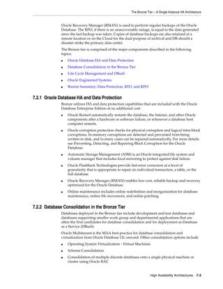The Bronze Tier – A Single Instance HA Architecture
High Availability Architectures 7-3
Oracle Recovery Manager (RMAN) is used to perform regular backups of the Oracle
Database. The RPO, if there is an unrecoverable outage, is equal to the data generated
since the last backup was taken. Copies of database backups are also retained at a
remote location or on the Cloud for the dual purpose of archival and DR should a
disaster strike the primary data center.
The Bronze tier is comprised of the major components described in the following
topics:
■ Oracle Database HA and Data Protection
■ Database Consolidation in the Bronze Tier
■ Life Cycle Management and DBaaS
■ Oracle Engineered Systems
■ Bronze Summary: Data Protection, RTO, and RPO
7.2.1 Oracle Database HA and Data Protection
Bronze utilizes HA and data protection capabilities that are included with the Oracle
Database Enterprise Edition at no additional cost.
■ Oracle Restart automatically restarts the database, the listener, and other Oracle
components after a hardware or software failure, or whenever a database host
computer restarts.
■ Oracle corruption protection checks for physical corruption and logical intra-block
corruptions. In-memory corruptions are detected and prevented from being
written to disk, and in many cases can be repaired automatically. For more details
see Preventing, Detecting, and Repairing Block Corruption for the Oracle
Database.
■ Automatic Storage Management (ASM) is an Oracle-integrated file system and
volume manager that includes local mirroring to protect against disk failure.
■ Oracle Flashback Technologies provide fast error correction at a level of
granularity that is appropriate to repair an individual transaction, a table, or the
full database.
■ Oracle Recovery Manager (RMAN) enables low-cost, reliable backup and recovery
optimized for the Oracle Database.
■ Online maintenance includes online redefinition and reorganization for database
maintenance, online file movement, and online patching.
7.2.2 Database Consolidation in the Bronze Tier
Databases deployed in the Bronze tier include development and test databases and
databases supporting smaller work group and departmental applications that are
often the first candidates for database consolidation and for deployment as Database
as a Service (DBaaS).
Oracle Multitenant is the MAA best practice for database consolidation and
virtualization from Oracle Database 12c onward. Other consolidation options include
■ Operating System Virtualization - Virtual Machines
■ Schema Consolidation
■ Consolidation of multiple discrete databases onto a single physical machine or
cluster using Oracle RAC
 