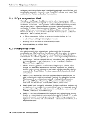The Bronze Tier – A Single Instance HA Architecture
7-4 Oracle Database High Availability Overview
For a more complete discussion of the trade-offs between Oracle Multitenant and other
consolidation approaches please refer to the Oracle MAA technical white paper, 'High
Availability Best Practices for Database Consolidation".
7.2.3 Life Cycle Management and DBaaS
Oracle Enterprise Manager Cloud Control enables self service deployment of IT
resources for business users along with resource pooling models that cater to various
multitenant architectures. These capabilities are required for implementing Database
as a Service (DBaaS), a paradigm in which end users (Database Administrators,
Application Developers, Quality Assurance Engineers, Project Leads, and so on) can
request database services, consume it for the lifetime of the project, and then have
them automatically de-provisioned and returned to the resource pool. Cloud Control
Database as a Service (DBaaS) provides:
■ A shared, consolidated platform on which to provision database services
■ A self-service model for provisioning those resources
■ Elasticity to scale out and scale back database resources
■ Chargeback based on database usage
7.2.4 Oracle Engineered Systems
Oracle Engineered Systems are an efficient deployment option for database
consolidation and DBaaS at all tiers. Oracle Engineered Systems reduce lifecycle cost
by standardizing on a pre-integrated and optimized platform for Oracle Database,
with hardware and software supported by Oracle. Oracle Engineered Systems include:
■ Oracle Virtual Compute Appliance radically simplifies the way customers install,
deploy, and manage virtual infrastructures for any Linux, Oracle Solaris, or
Microsoft Windows application.
■ Oracle Database Appliance is a complete low cost package of software, server,
storage, and networking engineered for simplicity, saving time and money by
simplifying deployment, maintenance, and support of database and application
workloads. The Oracle Database Appliance supports both physical and virtual
deployments.
■ Oracle Exadata Database Machine is the highest performing, most scalable, and
most available platform for running Oracle Database. Oracle Exadata Database
Machine runs all types of database workloads including Online Transaction
Processing (OLTP), Data Warehousing (DW), and consolidation of mixed
workloads, and it is the ideal foundation for database consolidation.
■ Oracle SuperCluster engineered systems are ideal for consolidating databases and
applications, private cloud deployments, and Oracle software on a single, general
purpose platform. Oracle SuperCluster uses the world's fastest processors based
on SPARC architecture and Exadata storage.
■ Oracle ZFS Storage Appliance provides immediate space, management, and cost
benefits for customers using network-attached storage (NAS). Oracle ZFS includes
a rich software suite for managing, monitoring, troubleshooting, snaps, clones,
replication, and advanced data services that are a natural complement to all Oracle
Engineered Systems.
 