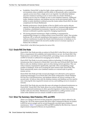 The Silver Tier - High Availability with Automatic Failover
7-8 Oracle Database High Availability Overview
■ Scalability: Oracle RAC is ideal for high volume applications or consolidated
environments where scalability and the ability to dynamically add or reprioritize
capacity across more than a single server are required. An individual database
may have instances running on one or more nodes of a cluster. Similarly, a
database service may be available on one or more database instances. Additional
nodes, database instances, and database services can be provisioned online. The
ability to easily distribute workload across the cluster makes Oracle RAC the ideal
complement for Oracle Multitenant.
■ Reliable performance: Oracle Quality of Service (QoS) can be used to allocate
capacity for high priority database services to deliver consistent high performance
in database consolidated environments. Capacity can be dynamically shifted
between workloads to quickly respond to changing requirements.
■ HA during planned maintenance: High availability is maintained by
implementing changes in a rolling manner across Oracle RAC nodes. This includes
hardware, OS, or network maintenance that requires a server to be taken offline;
software maintenance to patch the Oracle Grid Infrastructure or database; or if a
database instance needs to be moved to another server to increase capacity or
balance the workload.
Oracle RAC is the MAA best practice for server HA.
7.3.2 Oracle RAC One Node
Oracle RAC One Node provides an option to Oracle RAC in the Silver tier when server
HA is a requirement, but scalability and instant failover are not. An Oracle RAC One
Node license is one-half the cost of Oracle RAC, providing a lower cost alternative if
an RTO of minutes is sufficient for managing server failures.
Oracle RAC One Node is an active-passive failover technology. It is built upon an
infrastructure that is identical to Oracle RAC, but in the case of Oracle RAC One Node
there is only one database instance open at a time during normal operation. This can
reduce memory requirements significantly, especially when consolidating a large
number of databases. If the server hosting the open instance fails, Oracle RAC One
Node automatically starts a new database instance on a second node to quickly
resume service.
Oracle RAC One Node provides several advantages over alternative active-passive
clustering technologies. In an Oracle RAC One Node configuration, Oracle Database
HA Services, Grid Infrastructure, and database listeners are always running on the
second node. At failover time only the database instance and database services need to
start, reducing the time required to resume service, and enabling service to resume in
minutes.
Oracle RAC One Node also provides the same advantages for planned maintenance as
Oracle RAC. Oracle RAC One Node allows two active database instances during
periods of planned maintenance to allow graceful migration of users from one node to
another with zero downtime. Maintenance is performed in a rolling manner across
nodes while database services remain available to users at all times.
7.3.3 Silver Tier Summary: Data Protection, RTO, and RPO
There is no change in the level of data protection compared to what is offered by the
Bronze tier. All of the improvements that Silver offers compared to Bronze are related
to RTO for server outages and for several frequently executed types of planned
maintenance. Table 7–3 summarizes RTO and RPO enabled by the Silver tier. Areas of
improvement compared to Bronze are in parentheses.
 