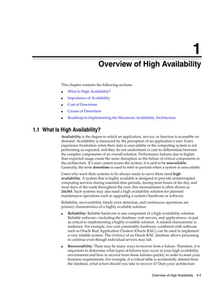 1
Overview of High Availability 1-1
1 Overview of High Availability
This chapter contains the following sections:
■ What Is High Availability?
■ Importance of Availability
■ Cost of Downtime
■ Causes of Downtime
■ Roadmap to Implementing the Maximum Availability Architecture
1.1 What Is High Availability?
Availability is the degree to which an application, service, or function is accessible on
demand. Availability is measured by the perception of an application's user. Users
experience frustration when their data is unavailable or the computing system is not
performing as expected, and they do not understand or care to differentiate between
the complex components of an overall solution. Performance failures due to higher
than expected usage create the same disruption as the failure of critical components in
the architecture. If a user cannot access the system, it is said to be unavailable.
Generally, the term downtime is used to refer to periods when a system is unavailable.
Users who want their systems to be always ready to serve them need high
availability. A system that is highly available is designed to provide uninterrupted
computing services during essential time periods, during most hours of the day, and
most days of the week throughout the year; this measurement is often shown as
24x365. Such systems may also need a high availability solution for planned
maintenance operations such as upgrading a system's hardware or software.
Reliability, recoverability, timely error detection, and continuous operations are
primary characteristics of a highly available solution:
■ Reliability: Reliable hardware is one component of a high availability solution.
Reliable software—including the database, web servers, and applications—is just
as critical to implementing a highly available solution. A related characteristic is
resilience. For example, low-cost commodity hardware, combined with software
such as Oracle Real Application Clusters (Oracle RAC), can be used to implement
a very reliable system. The resilience of an Oracle RAC database allows processing
to continue even though individual servers may fail.
■ Recoverability: There may be many ways to recover from a failure. Therefore, it is
important to determine what types of failures may occur in your high availability
environment and how to recover from those failures quickly in order to meet your
business requirements. For example, if a critical table is accidentally deleted from
the database, what action should you take to recover it? Does your architecture
 