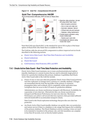 The Gold Tier - Comprehensive High Availability and Disaster Recovery
7-10 Oracle Database High Availability Overview
Figure 7–4 Gold Tier – Comprehensive HA and DR
Note that Gold uses Oracle RAC as the standard for server HA in place of the lesser
option of Oracle RAC One Node that is available for Silver.
The Gold tier adds the advanced HA components to achieve improved service levels
described in the following sections.
■ Oracle Active Data Guard - Real Time Data Protection and Availability
■ Oracle GoldenGate
■ Oracle Site Guard
■ Gold Summary: Data Protection, RTO, and RPO
7.4.1 Oracle Active Data Guard - Real Time Data Protection and Availability
Oracle Active Data Guard maintains one or more synchronized physical replicas
(standby databases) at a remote location that are used to eliminate single point of
failure for a production database (the primary database). Capabilities that Oracle
Active Data Guard adds to the Gold tier include:
■ Choice of zero or near-zero data loss potential. Oracle Active Data Guard performs
real-time replication of changes from a primary to a standby database. Changes
are transmitted directly from the log buffer of the primary to minimize
propagation delay and overhead, and to completely isolate replication from
corruptions that can occur in the I/O stack of a production database.
Administrators can choose synchronous transport with Maximum Availability for
a guarantee of zero data loss. Alternatively they can choose asynchronous
transport and Maximum Performance for near-zero data loss. Maximum
Performance can achieve sub-second data loss exposure when provided sufficient
network bandwidth to accommodate transport volume.
Data Guard is the Oracle replication technology that provides zero data loss
protection.
■ An Oracle Active Data Guard standby database can quickly take over production
and restore service if there is a database or site outage that impacts the availability
of the primary database. The Oracle Database is always running, it does not need
to be restarted to transition to the primary role, and role transitions can complete
in less than 60 seconds, even on heavily loaded systems.
 