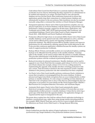 The Gold Tier - Comprehensive High Availability and Disaster Recovery
High Availability Architectures 7-11
Gold utilizes Data Guard Fast-Start Failover to automate database failover. This
accelerates recovery time by eliminating the delay required for an administrator to
be notified and respond to an outage. Fast Start Failover uses role-specific
database services and the Oracle client notification framework to ensure that
applications quickly drop their connections to a failed primary database and
automatically reconnect to the new primary. Role transitions can also be executed
manually using either a command line interface or Oracle Enterprise Manager.
■ Transparent replication. Oracle Active Data Guard performs complete, one-way
physical replication of an Oracle Database with the following characteristics: high
performance, simple to manage, support for all data types, applications, and
workloads such as DML, DDL, OLTP, batch processing, data warehouse, and
consolidated databases. Oracle Active Data Guard is closely integrated with
Oracle RAC, ASM, RMAN and Oracle Flashback technologies.
■ Production offload for high return on investment (ROI). Oracle Active Data Guard
standby databases can be opened read-only while replication is active, and they
can be used to offload ad-hoc queries and reporting workloads from the
production database. The offload increases ROI in standby systems and improves
performance for all workloads by utilizing capacity that would otherwise be idle.
It also provides continuous application validation because the standby systems are
ready to support production workloads.
■ Backup offload. Primary and standby systems are exact physical replicas, enabling
backups to be offloaded from the primary to the standby database. A backup
taken at the standby can be used to restore either the primary or standby database.
This provides administrators with flexible recovery options without burdening
production systems with the overhead of performing backups.
■ Reduced downtime for planned maintenance. Standby databases can be used to
upgrade to new Oracle Patch Sets (for example, patch release 11.2.0.2 to 11.2.0.4) or
new Oracle releases (for example, release 11.2 to 12.1) in a rolling manner by
implementing the upgrade at the standby first then switching production to the
new version. Total downtime is limited to the time required to switch a standby
database to the primary production role after maintenance has been completed.
■ An Oracle Active Data Guard standby performs continuous Oracle validation to
ensure that corruption is not propagated from the source database. It detects
physical and logical intra-block corruptions that can occur independently at either
primary or standby databases. It is also unique in enabling run-time detection of
silent lost-write corruptions (lost or stray writes that are acknowledged by the I/O
subsystem as successful). For more details see My Oracle Support Note 1302539.1 -
Best Practices for Corruption Detection, Prevention, and Automatic Repair.
■ Automatic block repair. Oracle Active Data Guard automatically repairs
block-level corruption caused by intermittent random I/O errors that can occur
independently at either primary or standby databases. It does this by retrieving a
good copy of the block from the opposite database. No application changes are
required and the repair is transparent to the user.
The points above explain how the Gold tier utilizes Oracle replication technology to
maintain a synchronized copy, rather than using storage remote mirroring products
(for example, SRDF, Hitachi TrueCopy, and so on) For a more in-depth discussion of
the differences see Oracle Active Data Guard vs. Storage Remote Mirroring.
7.4.2 Oracle GoldenGate
Oracle GoldenGate provides the option of logical replication to maintain a
synchronized copy (target database) of the production database (source database).
 