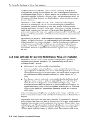 The Platinum Tier - Zero Outage for Platinum Ready Applications
7-16 Oracle Database High Availability Overview
synchronous transport with Data Guard Maximum Availability mode. Network
latency between primary and standby sites will affect database performance when
synchronous transport is used. As distance between site increases, so will latency and
its impact on database performance. Because primary and secondary data centers are
often separated by long distances, zero data loss failover is impractical to implement
for many databases.
Oracle Active Data Guard Far Sync with Oracle Database 12c eliminates prior
limitations by enabling zero data loss failover even when primary and standby
databases are hundreds or thousands of miles apart, without impacting primary
database performance. It achieves this by using a light-weight forwarding mechanism
that is simple to deploy and transparent to Oracle Active Data Guard failover or
switchover operations. Far Sync, when used in combination with the Oracle Advanced
Compression Option, also enables off-host transport compression to conserve network
bandwidth.
By combining Far Sync with Data Guard Fast-Start-Failover (automatic database
failover), Application Continuity can mask outages for in-flight transactions regardless
of the distance between primary and stand by sites. Far Sync, therefore, enables two
critical enhancements offered by the Platinum tier: zero data loss failover for any
database and the ability to use Application Continuity regardless of the distance
between sites. There are no application modifications required to take advantage of
Far Sync.
7.5.3 Oracle GoldenGate Zero Downtime Maintenance and Active-Active Replication
The Platinum tier uses Oracle GoldenGate's advanced replication capabilities to
implement zero downtime maintenance and migrations using bi-directional
replication. In such a scenario:
■ Maintenance is first implemented at a target database.
■ Source and target are synchronized across versions using Oracle GoldenGate
logical replication. This handles cross-endian platform migrations. It also handles
complex application upgrades that modify back-end objects where the replication
mechanism must be able to transform data from old to new versions and vice
versa.
■ Once the new version or platform is synchronized and stable, the bi-directional
replication enables users to be gradually migrated to the new platform as they
terminate sessions on the previous version and reconnect, providing a zero
downtime experience. Oracle GoldenGate bi-directional replication keeps old and
new versions in sync during the migration process. This also provides for a quick
fall back option should any unanticipated issues arise with the new version as
load is added.
Active-active bi-directional replication can also be used to increase availability service
levels where a continuous read-write connection to multiple copies of the same data is
required.
Bi-directional replication is not application transparent. It requires conflict detection
and resolution when changes are made to the same record at the same time in multiple
databases. It also requires careful consideration of the impact of different failure states
and replication lag. When GoldenGate bi-directional replication is used for application
upgrades that modify back-end database objects, developer-level knowledge of the
database objects modified or added by the new release is required in order to enable
 