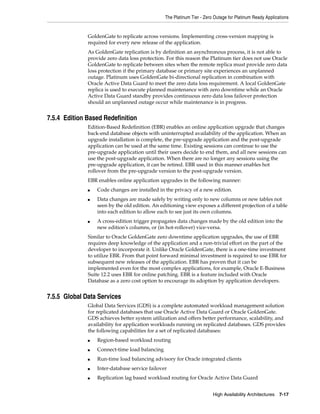The Platinum Tier - Zero Outage for Platinum Ready Applications
High Availability Architectures 7-17
GoldenGate to replicate across versions. Implementing cross-version mapping is
required for every new release of the application.
As GoldenGate replication is by definition an asynchronous process, it is not able to
provide zero data loss protection. For this reason the Platinum tier does not use Oracle
GoldenGate to replicate between sites when the remote replica must provide zero data
loss protection if the primary database or primary site experiences an unplanned
outage. Platinum uses GoldenGate bi-directional replication in combination with
Oracle Active Data Guard to meet the zero data loss requirement. A local GoldenGate
replica is used to execute planned maintenance with zero downtime while an Oracle
Active Data Guard standby provides continuous zero data loss failover protection
should an unplanned outage occur while maintenance is in progress.
7.5.4 Edition Based Redefinition
Edition-Based Redefinition (EBR) enables an online application upgrade that changes
back-end database objects with uninterrupted availability of the application. When an
upgrade installation is complete, the pre-upgrade application and the post-upgrade
application can be used at the same time. Existing sessions can continue to use the
pre-upgrade application until their users decide to end them, and all new sessions can
use the post-upgrade application. When there are no longer any sessions using the
pre-upgrade application, it can be retired. EBR used in this manner enables hot
rollover from the pre-upgrade version to the post-upgrade version.
EBR enables online application upgrades in the following manner:
■ Code changes are installed in the privacy of a new edition.
■ Data changes are made safely by writing only to new columns or new tables not
seen by the old edition. An editioning view exposes a different projection of a table
into each edition to allow each to see just its own columns.
■ A cross-edition trigger propagates data changes made by the old edition into the
new edition's columns, or (in hot-rollover) vice-versa.
Similar to Oracle GoldenGate zero downtime application upgrades, the use of EBR
requires deep knowledge of the application and a non-trivial effort on the part of the
developer to incorporate it. Unlike Oracle GoldenGate, there is a one-time investment
to utilize EBR. From that point forward minimal investment is required to use EBR for
subsequent new releases of the application. EBR has proven that it can be
implemented even for the most complex applications, for example, Oracle E-Business
Suite 12.2 uses EBR for online patching. EBR is a feature included with Oracle
Database as a zero cost option to encourage its adoption by application developers.
7.5.5 Global Data Services
Global Data Services (GDS) is a complete automated workload management solution
for replicated databases that use Oracle Active Data Guard or Oracle GoldenGate.
GDS achieves better system utilization and offers better performance, scalability, and
availability for application workloads running on replicated databases. GDS provides
the following capabilities for a set of replicated databases:
■ Region-based workload routing
■ Connect-time load balancing
■ Run-time load balancing advisory for Oracle integrated clients
■ Inter-database service failover
■ Replication lag based workload routing for Oracle Active Data Guard
 