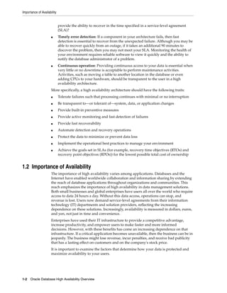 Importance of Availability
1-2 Oracle Database High Availability Overview
provide the ability to recover in the time specified in a service-level agreement
(SLA)?
■ Timely error detection: If a component in your architecture fails, then fast
detection is essential to recover from the unexpected failure. Although you may be
able to recover quickly from an outage, if it takes an additional 90 minutes to
discover the problem, then you may not meet your SLA. Monitoring the health of
your environment requires reliable software to view it quickly and the ability to
notify the database administrator of a problem.
■ Continuous operation: Providing continuous access to your data is essential when
very little or no downtime is acceptable to perform maintenance activities.
Activities, such as moving a table to another location in the database or even
adding CPUs to your hardware, should be transparent to the user in a high
availability architecture.
More specifically, a high availability architecture should have the following traits:
■ Tolerate failures such that processing continues with minimal or no interruption
■ Be transparent to—or tolerant of—system, data, or application changes
■ Provide built-in preventive measures
■ Provide active monitoring and fast detection of failures
■ Provide fast recoverability
■ Automate detection and recovery operations
■ Protect the data to minimize or prevent data loss
■ Implement the operational best practices to manage your environment
■ Achieve the goals set in SLAs (for example, recovery time objectives (RTOs) and
recovery point objectives (RPOs)) for the lowest possible total cost of ownership
1.2 Importance of Availability
The importance of high availability varies among applications. Databases and the
Internet have enabled worldwide collaboration and information sharing by extending
the reach of database applications throughout organizations and communities. This
reach emphasizes the importance of high availability in data management solutions.
Both small businesses and global enterprises have users all over the world who require
access to data 24 hours a day. Without this data access, operations can stop, and
revenue is lost. Users now demand service-level agreements from their information
technology (IT) departments and solution providers, reflecting the increasing
dependence on these solutions. Increasingly, availability is measured in dollars, euros,
and yen, not just in time and convenience.
Enterprises have used their IT infrastructure to provide a competitive advantage,
increase productivity, and empower users to make faster and more informed
decisions. However, with these benefits has come an increasing dependence on that
infrastructure. If a critical application becomes unavailable, then the business can be in
jeopardy. The business might lose revenue, incur penalties, and receive bad publicity
that has a lasting effect on customers and on the company's stock price.
It is important to examine the factors that determine how your data is protected and
maximize availability to your users.
 