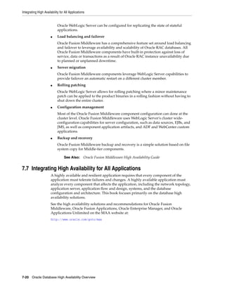 Integrating High Availability for All Applications
7-20 Oracle Database High Availability Overview
Oracle WebLogic Server can be configured for replicating the state of stateful
applications.
■ Load balancing and failover
Oracle Fusion Middleware has a comprehensive feature set around load balancing
and failover to leverage availability and scalability of Oracle RAC databases. All
Oracle Fusion Middleware components have built-in protection against loss of
service, data or transactions as a result of Oracle RAC instance unavailability due
to planned or unplanned downtime.
■ Server migration
Oracle Fusion Middleware components leverage WebLogic Server capabilities to
provide failover an automatic restart on a different cluster member.
■ Rolling patching
Oracle WebLogic Server allows for rolling patching where a minor maintenance
patch can be applied to the product binaries in a rolling fashion without having to
shut down the entire cluster.
■ Configuration management
Most of the Oracle Fusion Middleware component configuration can done at the
cluster level. Oracle Fusion Middleware uses WebLogic Server's cluster wide-
configuration capabilities for server configuration, such as data sources, EJBs, and
JMS, as well as component application artifacts, and ADF and WebCenter custom
applications.
■ Backup and recovery
Oracle Fusion Middleware backup and recovery is a simple solution based on file
system copy for Middle-tier components.
7.7 Integrating High Availability for All Applications
A highly available and resilient application requires that every component of the
application must tolerate failures and changes. A highly available application must
analyze every component that affects the application, including the network topology,
application server, application flow and design, systems, and the database
configuration and architecture. This book focuses primarily on the database high
availability solutions.
See the high availability solutions and recommendations for Oracle Fusion
Middleware, Oracle Fusion Applications, Oracle Enterprise Manager, and Oracle
Applications Unlimited on the MAA website at:
http://www.oracle.com/goto/maa
See Also: Oracle Fusion Middleware High Availability Guide
 