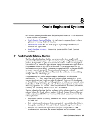 8
Oracle Engineered Systems 8-1
8Oracle Engineered Systems
Oracle offers three engineered systems designed specifically to run Oracle Database in
a high availability environment:
■ Oracle Exadata Database Machine - the highest performance and most available
platform for running the Oracle Database
■ Oracle SuperCluster - the best multi-purpose engineering system for Oracle
Database and applications
■ Oracle Database Appliance - the simplest, high availability Oracle Database
appliance
8.1 Oracle Exadata Database Machine
The Oracle Exadata Database Machine is an engineered system, complete with
preoptimized and preconfigured software, servers, storage, configured to current best
practices, that provides an optimal solution for all database workloads, ranging from
scan-intensive data warehouse applications to highly concurrent OLTP applications. It
combines Oracle Exadata Storage Server Software, Oracle Database software, and
hardware components to deliver extreme performance in a highly available and highly
secure environment. Along with Oracle's unique clustering and workload
management capabilities, the Database Machine is also well-suited for consolidating
multiple databases onto a single grid.
Exadata Database Machine is designed for high performance, scalability and
availability for OLTP, Data Warehouse applications, database consolidation, memory
intensive workloads, and cloud computing. It is the only Engineered System focused
on Oracle Database functionality and fully optimized for all database workloads using
Exadata Smart Flash Technology, Exadata I/O Resource management, Exadata smart
offloading capabilities and features. For the best combination of database performance,
scalability and availability, use the Exadata MAA architecture.
The Oracle Exadata Database Machine hardware is fully redundant without any single
points of failure. The Oracle software used on the Oracle Exadata Database Machine,
used in conjunction with MAA best practices, yields a fault-tolerant system with the
following benefits:
■ Continuous database availability across node and instance failures through the use
of Oracle RAC
■ Data protection and continuous database accessibility across disk and cell failures
through the use of Oracle ASM and the Oracle Exadata Storage Server Software
■ Prevents and automatically repairs data corruption using the Oracle ASM
automatic repair mechanism, the built-in corruption checks within the Exadata
 