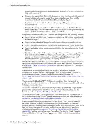 Oracle Exadata Database Machine
8-2 Oracle Database High Availability Overview
storage, and the recommended database default settings (db_block_checksum, db_
lost_write_protect).
■ Inspects and repairs hard disks with damaged or worn out disk sectors (cluster of
storage) or other physical or logical defects periodically when there are idle
resources with Exadata Automatic Hard Disk Scrub and Repair
■ Provides redundant and fault tolerant networking, cabling and server
interconnectivity
■ Provides the ability to quickly reestablish database service if the Oracle Exadata
Database Machine--or data center the machine resides in--is damaged, through the
use of Oracle Active Data Guard or Oracle GoldenGate
For planned maintenance, Exadata Database Machine provides the following benefits:
■ Supports Oracle ASM, Oracle Clusterware, and Oracle RAC rolling upgrade and
software changes
■ Supports Oracle Exadata Storage Server Software rolling upgrades for patches
■ Allows application and system changes with Data Guard and Oracle GoldenGate
■ Supports all of the online maintenance capabilities that are available in the Oracle
Database
■ Provides tools and Oracle Enterprise Manager 12c support to automate patching
Grid Infrastructure and Oracle Database software, database server operating
system and firmware (dbnodeupdate.sh only), and all Exadata servers and
InfiniBand switches (patchmgr only) in a rolling manner.
With Exadata Database Machine, your Oracle Database High Availability architecture
choices are simplified and Exadata is applicable for all MAA reference architectures.
See Chapter 7, "High Availability Architectures,"for details about the MAA reference
architectures.
Exadata is the recommended platform for the MAA tiers and for database
consolidation. Refer to the MAA white paper "High Availability Best Practices for
Database Consolidation: The Foundation for Database-as-a-Service." at
http://www.oracle.com/technetwork/database/availability/maa-consolidation-
2186395.pdf.
The recommended Exadata MAA Architecture consists of three elements: 1) a
production Exadata system (primary), 2) a standby Exadata system, and 3) an Exadata
test or development system.
The second element can be an Active Standby Exadata system that is a replica of the
primary that contains all the benefits of any Exadata Database Machine and the
benefits described in Section 3.1, "Oracle Data Guard."
The third element can be a development/test Exadata system that is independent of
the primary and standby Exadata systems, following the best practices described in
Section 6.3, "Establish Test Practices and Environment."
It is recommended that you run Oracle's Exadata Health Check (exachk) monthly
because it provides the most comprehensive configuration checks for Exadata
software, network, and hardware components, and it reports any variance from MAA
best practices. Other post-deployment and operational best practices specific to
Exadata are described in Chapter 6, "Operational Prerequisites to Maximizing
Availability," and the MAA white paper "MAA Best Practices for Oracle Exadata
Database Machine." See My Oracle Support Note 1070954.1 for information about
exachk.
 