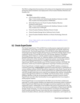 Oracle SuperCluster
Oracle Engineered Systems 8-3
The MAA configuration best practices will continue to be integrated and incorporated
during the initial installation and deployment of the Exadata Database Machine and
Exadata Cell.
8.2 Oracle SuperCluster
The Oracle SuperCluster T5-8 and M6-32 are multi-purpose engineered system for
consolidating a wide range of mission critical applications and rapidly deploying
cloud services. The Oracle SuperCluster T5-8 and M6-32 utilize high performance
technologies from Oracle Exadata Storage Servers and Oracle Exalogic Elastic Cloud
combined with the T5-8 and M6-32 servers, ZFS Storage Appliance, InfiniBand
technology, Oracle Solaris 11, and the unified systems management of Oracle
Enterprise Manager Ops Center 12c. With the addition of the Oracle SuperCluster,
Oracle continues to set the standard for engineered systems: maximizing customer
value with leading performance in a complete and tested package. Oracle
SuperCluster M6-32 scales flexibly up to 32 TB of memory and up to 32 SPARC M6
processors, which may be ideal for applications requiring in-memory processing.
Oracle SuperCluster is ideally targeted to existing SPARC database customers or
customers preferring a multi-purpose engineered system that hosts a combination of
various database releases (Oracle 10g and up compared to only Oracle 11g and up for
Exadata) and application servers. Oracle SuperCluster has additional shared storage
with ZFS storage cluster that can be used for non-database files and has virtualization
support through Oracle VM Server for SPARC and Oracle Solaris Zones. Exadata
Database Machine is still the recommended database machine; however Oracle
SuperCluster provides other functionality for your application tier if you require a
multi-purpose solution.
Oracle SuperCluster is recommended for the MAA service level tier architectures
especially if a multi-purpose database and applicaition processing system is required.
Oracle SuperCluster M6-32 provides the largest in-memory footprint of any Oracle
engineered system. Additionally if non-database files need to be protected in the case
of full stack failover or switchover, you can use a combination of Data Guard with ZFS
storage remote mirroring. It is also recommended to run Oracle's Exadata health
check (exachk) monthly because it provides the most comprehensive configuration
checks for Exadata software, network, and hardware components, and it reports any
See Also:
■ OTN Exadata MAA website:
http://www.oracle.com/technetwork/database/features/availab
ility/exadata-maa-best-practices-155385.html
■ MAA Best Practices for Oracle Exadata Database Machine
(technical white paper)
http://www.oracle.com/technetwork/database/features/availab
ility/exadata-maa-131903.pdf
■ Oracle Exadata Database Machine Owner's Guide
■ Oracle Exadata Storage Server Software User's Guide
■ Oracle Exadata Database Machine on Oracle Technology Network
at:
http://www.oracle.com/us/products/database/exadata/overvi
ew/index.html
 