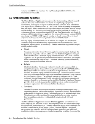 Oracle Database Appliance
8-4 Oracle Database High Availability Overview
variance from MAA best practices See My Oracle Support Note 1070954.1 for
information about exachk.
8.3 Oracle Database Appliance
The Oracle Database Appliance is an engineered system consisting of hardware and
software that saves customers time and money by simplifying deployment,
maintenance, and support of high availability database solutions. Built with Oracle
Real Applications Clusters (Oracle RAC) and Oracle Automatic Storage Management
best practices, it offers customers a fully integrated system of software, servers, storage
and networking in a single box delivering high availability database services for a
wide range of home grown and packaged OLTP and Data Warehousing workloads. It
comes as a 4RU (rack unit) server appliance that consists of two server nodes and 18TB
raw storage and 800GB of SSD capacity running on Oracle Linux with an optional
expansion shelf to double the storage to 36TB raw and 1.6TB of SSD.
Building highly available systems can be difficult and complex and may require
advanced integration skills that many organizations don't have and be risky and
error-prone with no vendor accountability. The Oracle Database Appliance is simple,
reliable, and affordable.
■ Simple
To deploy and use the Oracle Database Appliance, simply unpack it, plug in the
power cord, plug in the network cables, and run the Oracle Appliance Manager
installation to create a clustered, highly available database. The Oracle Database
Appliance and its specially engineered software enables "one button" patching for
all the elements of the software stack - firmware, operating system, clusterware,
storage manager, and database software.
■ Reliable
The Oracle Database Appliance is built on the Oracle software stack which is
completely integrated along with the storage that include 600 GB SAS Hard Disk
Drives between the two server nodes that can be triple-mirrored or double
mirrored to provide highly available shared storage. This appliance also contains
SAS Solid State Drives for redo logs, triple-mirrored to protect the Oracle database
in case of instance failure. The appliance manager in conjunction with Oracle
Automatic Storage Management (ASM) automatically configures, manages, and
monitors the disk for performance and availability. The Oracle Appliance Manager
provides alerts on performance and availability events as well as automatically
configures replacement drives in case of a hard disk failure.
■ Affordable
The Oracle Database Appliance can minimize licensing costs while providing a
capacity-on-demand platform for deploying databases by initially licensing as few
as 4 cores for the bare metal option – additional cores can be activated at any time.
Virtualization provides additional licensing flexibility by providing isolation
between databases and other workloads by leveraging Oracle VM hard
partitioning.
The Oracle Database Appliance is an ideal database appliance for customers who
value simplicity and who seek to avoid the complexity, costs, and risks in deploying a
highly available database solution. The Oracle Database Application is also ideal for
database customers who do not require Exadata Database Machine's additional
performance and scalability with its Exadata software capabilities and additional
availability (rolling patch upgrades vs "one button patching for all the elements of the
 