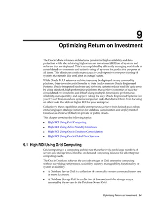 9
Optimizing Return on Investment 9-1
9 Optimizing Return on Investment
The Oracle MAA reference architectures provide for high availability and data
protection while also achieving high return on investment (ROI) on all systems and
software that are deployed. This is accomplished by efficiently managing workloads in
consolidated environments and actively using all systems for productive purposes at
all times. This eliminates costly excess capacity and expensive over-provisioning of
systems that remain idle until after an outage occurs.
While Oracle MAA reference architectures may be deployed on any commodity
platform, there are substantial benefits to their deployment on Oracle Engineered
Systems. Oracle integrated hardware and software systems reduce total life cycle costs
by using standard, high performance platforms that achieve economies of scale for
consolidated environments and DBaaS along multiple dimensions: performance,
reliability, manageability, and support. Along the way, Oracle Engineered Systems free
your IT staff from mundane systems integration tasks that distract them from focusing
on other tasks that deliver higher ROI for your enterprise.
Collectively, these capabilities enable enterprises to achieve their desired goals when
embarking upon strategic initiatives for database consolidation and deployment of
Database as a Service (DBaaS) in private or public clouds.
This chapter contains the following topics:
■ High ROI Using Grid Computing
■ High ROI Using Active Standby Databases
■ High ROI Using Oracle Database Consolidation
■ High ROI Using Oracle Global Data Services
9.1 High ROI Using Grid Computing
Grid computing is a computing architecture that effectively pools large numbers of
servers and storage into a flexible, on-demand computing resource for all enterprise
computing needs.
The Oracle Database achieves the cost advantages of Grid enterprise computing
without sacrificing performance, scalability, security, manageability, functionality, or
system availability.
■ A Database Server Grid is a collection of commodity servers connected to run one
or more databases.
■ A Database Storage Grid is a collection of low-cost modular storage arrays
accessed by the servers in the Database Server Grid.
 