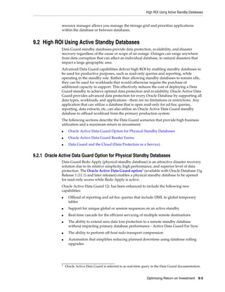 High ROI Using Active Standby Databases
Optimizing Return on Investment 9-3
resource manager allows you manage the storage grid and prioritize applications
within the database or between databases.
9.2 High ROI Using Active Standby Databases
Data Guard standby databases provide data protection, availability, and disaster
recovery regardless of the cause or scope of an outage. Outages can range anywhere
from data corruption that can affect an individual database, to natural disasters that
impact a large geographic area.
Advanced Data Guard capabilities deliver high ROI by enabling standby databases to
be used for productive purposes, such as read-only queries and reporting, while
operating in the standby role. Rather than allowing standby databases to remain idle,
they can be used for workloads that would otherwise require the purchase of
additional capacity to support. This effectively reduces the cost of deploying a Data
Guard standby to achieve optimal data protection and availability. Oracle Active Data
Guard provides advanced data protection for every Oracle Database by supporting all
data types, workloads, and applications - there are no limitations or restrictions. Any
application that can utilize a database that is open read-only for ad-hoc queries,
reporting, data extracts, etc, can also utilize an Oracle Active Data Guard standby
database to offload workload from the primary production system
The following sections describe the Data Guard scenarios that provide high business
utilization and a maximum return in investment:
■ Oracle Active Data Guard Option for Physical Standby Databases
■ Oracle Active Data Guard Reader Farms
■ Data Guard and the Cloud (Data Protection as a Service)
9.2.1 Oracle Active Data Guard Option for Physical Standby Databases
Data Guard Redo Apply (physical standby database) is an attractive disaster recovery
solution due to its relative simplicity, high performance, and superior level of data
protection. The Oracle Active Data Guard option1
(available with Oracle Database 11g
Release 1 (11.1) and later releases) enables a physical standby database to be opened
for read-only access while Redo Apply is active.
Oracle Active Data Guard 12c has been enhanced to include the following new
capabilities:
■ Offload of reporting and ad-hoc queries that include DML to global temporary
tables
■ Support for unique global or session sequences on an active standby
■ Real-time cascade for the efficient servicing of multiple remote destinations
■ The ability to extend zero data loss protection to a remote standby database
without impacting primary database performance - Active Data Guard Far Sync
■ The ability to perform off-host redo transport compression
■ Automation that simplifies reducing planned downtime using database rolling
upgrades
1
Oracle Active Data Guard is referred to as real-time query in the Data Guard documentation.
 