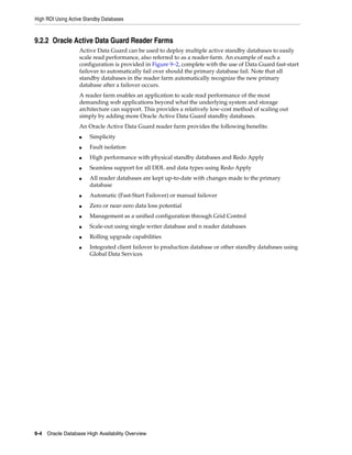 High ROI Using Active Standby Databases
9-4 Oracle Database High Availability Overview
9.2.2 Oracle Active Data Guard Reader Farms
Active Data Guard can be used to deploy multiple active standby databases to easily
scale read performance, also referred to as a reader-farm. An example of such a
configuration is provided in Figure 9–2, complete with the use of Data Guard fast-start
failover to automatically fail over should the primary database fail. Note that all
standby databases in the reader farm automatically recognize the new primary
database after a failover occurs.
A reader farm enables an application to scale read performance of the most
demanding web applications beyond what the underlying system and storage
architecture can support. This provides a relatively low-cost method of scaling out
simply by adding more Oracle Active Data Guard standby databases.
An Oracle Active Data Guard reader farm provides the following benefits:
■ Simplicity
■ Fault isolation
■ High performance with physical standby databases and Redo Apply
■ Seamless support for all DDL and data types using Redo Apply
■ All reader databases are kept up-to-date with changes made to the primary
database
■ Automatic (Fast-Start Failover) or manual failover
■ Zero or near-zero data loss potential
■ Management as a unified configuration through Grid Control
■ Scale-out using single writer database and n reader databases
■ Rolling upgrade capabilities
■ Integrated client failover to production database or other standby databases using
Global Data Services
 