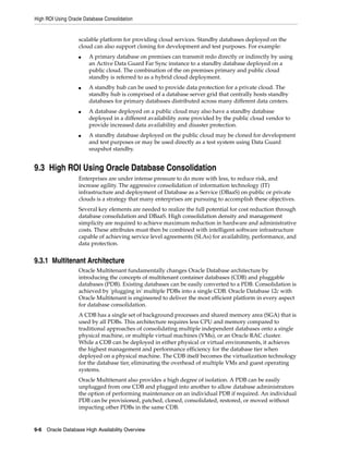 High ROI Using Oracle Database Consolidation
9-6 Oracle Database High Availability Overview
scalable platform for providing cloud services. Standby databases deployed on the
cloud can also support cloning for development and test purposes. For example:
■ A primary database on premises can transmit redo directly or indirectly by using
an Active Data Guard Far Sync instance to a standby database deployed on a
public cloud. The combination of the on premises primary and public cloud
standby is referred to as a hybrid cloud deployment.
■ A standby hub can be used to provide data protection for a private cloud. The
standby hub is comprised of a database server grid that centrally hosts standby
databases for primary databases distributed across many different data centers.
■ A database deployed on a public cloud may also have a standby database
deployed in a different availability zone provided by the public cloud vendor to
provide increased data availability and disaster protection.
■ A standby database deployed on the public cloud may be cloned for development
and test purposes or may be used directly as a test system using Data Guard
snapshot standby.
9.3 High ROI Using Oracle Database Consolidation
Enterprises are under intense pressure to do more with less, to reduce risk, and
increase agility. The aggressive consolidation of information technology (IT)
infrastructure and deployment of Database as a Service (DBaaS) on public or private
clouds is a strategy that many enterprises are pursuing to accomplish these objectives.
Several key elements are needed to realize the full potential for cost reduction through
database consolidation and DBaaS. High consolidation density and management
simplicity are required to achieve maximum reduction in hardware and administrative
costs. These attributes must then be combined with intelligent software infrastructure
capable of achieving service level agreements (SLAs) for availability, performance, and
data protection.
9.3.1 Multitenant Architecture
Oracle Multitenant fundamentally changes Oracle Database architecture by
introducing the concepts of multitenant container databases (CDB) and pluggable
databases (PDB). Existing databases can be easily converted to a PDB. Consolidation is
achieved by 'plugging in' multiple PDBs into a single CDB. Oracle Database 12c with
Oracle Multitenant is engineered to deliver the most efficient platform in every aspect
for database consolidation.
A CDB has a single set of background processes and shared memory area (SGA) that is
used by all PDBs. This architecture requires less CPU and memory compared to
traditional approaches of consolidating multiple independent databases onto a single
physical machine, or multiple virtual machines (VMs), or an Oracle RAC cluster.
While a CDB can be deployed in either physical or virtual environments, it achieves
the highest management and performance efficiency for the database tier when
deployed on a physical machine. The CDB itself becomes the virtualization technology
for the database tier, eliminating the overhead of multiple VMs and guest operating
systems.
Oracle Multitenant also provides a high degree of isolation. A PDB can be easily
unplugged from one CDB and plugged into another to allow database administrators
the option of performing maintenance on an individual PDB if required. An individual
PDB can be provisioned, patched, cloned, consolidated, restored, or moved without
impacting other PDBs in the same CDB.
 