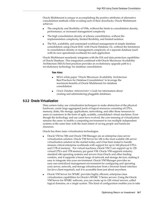 High ROI Using Oracle Database Consolidation
Optimizing Return on Investment 9-7
Oracle Multitenant is unique in accomplishing the positive attributes of alternative
consolidation methods while avoiding each of their drawbacks. Oracle Multitenant
achieves:
■ The simplicity and flexibility of VMs, without the limits to consolidation density,
performance, or increased management complexity
■ The high consolidation density of schema consolidation, without the
implementation complexity, limited flexibility, and limited isolation
■ The HA, scalability, and automated workload management of simple database
consolidation using Oracle RAC with Oracle Database 12c, without the limitations
in consolidation density or management complexity of a separate database (each
with its own operational overhead) for each application
Oracle Multitenant seamlessly integrates with the HA and data protection capabilities
of Oracle Database. This integration combined with Oracle Maximum Availability
Architecture (MAA) best practices provides an evolutionary upgrade path to a
revolutionary technology for database consolidation.
9.3.2 Oracle Virtualization
Data centers today use virtualization techniques to make abstraction of the physical
hardware, create large aggregated pools of logical resources consisting of CPUs,
memory, disks, file storage, applications, networking, and offer those resources to
users or customers in the form of agile, scalable, consolidated virtual machines. Even
though the technology and use cases have evolved, the core meaning of virtualization
remains the same: to enable a computing environment to run multiple independent
systems at the same time with the main intent of saving people and hardware
resources.
Oracle has three main virtualization technologies:
■ Oracle VM for X86 and Oracle VM Manager are an enterprise-class server
virtualization solution. Oracle VM Server for x86 is the most scalable x86 server
virtualization solution in the market today, and it has been tested to handle
mission critical enterprise workloads with support for up to 160 physical CPUs
and 2 TB of memory. For virtual machines, Oracle VM 3 can support up to 128
virtual CPUs and 1TB memory per guest VM. Oracle VM supports industry
standard x86 operating systems and servers from Oracle and other leading
vendors, and it supports a broad range of network and storage devices, making it
easy to integrate into your environment. Oracle VM Manager provides an
easy-use-centralized management environment for configuring and operating
your server, network, and storage infrastructure from a browser based interface
(no Java client required), and it is accessible from just about anywhere.
■ Oracle VM Server for SPARC provides highly efficient, enterprise-class
virtualization capabilities for Oracle's SPARC T-Series servers. Using the Oracle
VM Server for SPARC software, you can create up to 128 virtual servers, called
logical domains, on a single system. This kind of configuration enables you to take
See Also:
■ MAA white paper "Oracle Maximum Availability Architecture
Best Practices for Database Consolidation" to leverage the
maximum benefits of Oracle Multitenant for database
consolidation
■ Oracle Database Administrator's Guide for information about
creating and administering pluggable databases.
 