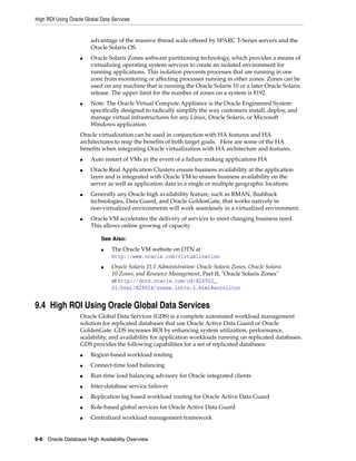 High ROI Using Oracle Global Data Services
9-8 Oracle Database High Availability Overview
advantage of the massive thread scale offered by SPARC T-Series servers and the
Oracle Solaris OS.
■ Oracle Solaris Zones software partitioning technology, which provides a means of
virtualizing operating system services to create an isolated environment for
running applications. This isolation prevents processes that are running in one
zone from monitoring or affecting processes running in other zones. Zones can be
used on any machine that is running the Oracle Solaris 10 or a later Oracle Solaris
release. The upper limit for the number of zones on a system is 8192.
■ Note: The Oracle Virtual Compute Appliance is the Oracle Engineered System
specifically designed to radically simplify the way customers install, deploy, and
manage virtual infrastructures for any Linux, Oracle Solaris, or Microsoft
Windows application.
Oracle virtualization can be used in conjunction with HA features and HA
architectures to reap the benefits of both target goals. Here are some of the HA
benefits when integrating Oracle virtualization with HA architecture and features.
■ Auto restart of VMs in the event of a failure making applications HA
■ Oracle Real Application Clusters ensure business availability at the application
layer and is integrated with Oracle VM to ensure business availability on the
server as well as application data in a single or multiple geographic locations
■ Generally any Oracle high availability feature, such as RMAN, flashback
technologies, Data Guard, and Oracle GoldenGate, that works natively in
non-virtualized environments will work seamlessly in a virtualized environment.
■ Oracle VM accelerates the delivery of services to meet changing business need.
This allows online growing of capacity
9.4 High ROI Using Oracle Global Data Services
Oracle Global Data Services (GDS) is a complete automated workload management
solution for replicated databases that use Oracle Active Data Guard or Oracle
GoldenGate. GDS increases ROI by enhancing system utilization, performance,
scalability, and availability for application workloads running on replicated databases.
GDS provides the following capabilities for a set of replicated databases:
■ Region-based workload routing
■ Connect-time load balancing
■ Run-time load balancing advisory for Oracle integrated clients
■ Inter-database service failover
■ Replication lag based workload routing for Oracle Active Data Guard
■ Role-based global services for Oracle Active Data Guard
■ Centralized workload management framework
See Also:
■ The Oracle VM website on OTN at
http://www.oracle.com/virtualization
■ Oracle Solaris 11.1 Administration: Oracle Solaris Zones, Oracle Solaris
10 Zones, and Resource Management, Part II, "Oracle Solaris Zones"
at http://docs.oracle.com/cd/E26502_
01/html/E29024/zones.intro-2.html#scrolltoc
 