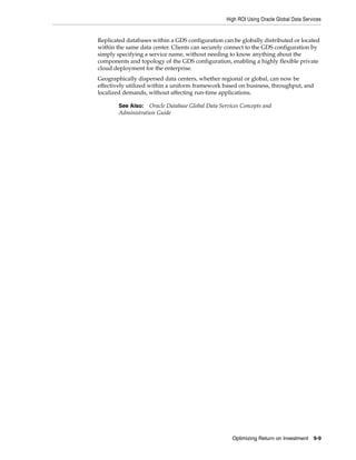 High ROI Using Oracle Global Data Services
Optimizing Return on Investment 9-9
Replicated databases within a GDS configuration can be globally distributed or located
within the same data center. Clients can securely connect to the GDS configuration by
simply specifying a service name, without needing to know anything about the
components and topology of the GDS configuration, enabling a highly flexible private
cloud deployment for the enterprise.
Geographically dispersed data centers, whether regional or global, can now be
effectively utilized within a uniform framework based on business, throughput, and
localized demands, without affecting run-time applications.
See Also: Oracle Database Global Data Services Concepts and
Administration Guide
 