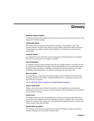 Glossary-1
Glossary
business impact analysis
An impact analysis that categorizes the business processes based on the severity of the
impact of IT-related outages.
clusterwide failure
The whole cluster hosting the Oracle RAC database is unavailable or fails. This
includes failures of nodes in the cluster, and any other components that result in the
cluster being unavailable and the Oracle database and instances on the site being
unavailable.
computer failure
An outage that occurs when the system running the database becomes unavailable
because it has crashed or is no longer accessible.
cost of downtime
A complete business impact analysis provides the insight needed to quantify the cost
of unplanned and planned downtime. Understanding this cost is essential because it
helps prioritize your high availability investment and directly influences the high
availability technologies that you choose to minimize the downtime risk.
data corruption
A corrupt block is a block that has been changed so that it differs from what Oracle
Database expects to find. Block corruptions fall under two categories: physical and
logical block corruptions.
See also physical block corruption and logical block corruption.
hang or slow down
Hang or slow down occurs when the database or the application cannot process
transactions because of a resource or lock contention. Perceived hang can be caused by
lack of system resources.
human error
An outage that occurs when unintentional or malicious actions are committed that
cause data in the database to become logically corrupt or unusable. The service level
impact of a human error outage can vary significantly depending on the amount and
critical nature of the affected data.
logical block corruption
The contents of the block are logically inconsistent. Examples of logical corruption
include corruption of a row piece or index entry.
 