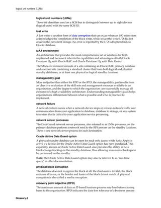 logical unit numbers (LUNs)
Glossary-2
logical unit numbers (LUNs)
Three-bit identifiers used on a SCSI bus to distinguish between up to eight devices
(logical units) with the same SCSI ID.
lost write
A lost write is another form of data corruption that can occur when an I/O subsystem
acknowledges the completion of the block write, while in fact the write I/O did not
occur in the persistent storage. No error is reported by the I/O subsystem back to
Oracle Database.
MAA environment
An architecture that provides the most comprehensive set of solutions for both
unplanned and because it inherits the capabilities and advantages of both Oracle
Database 11g with Oracle RAC and Oracle Database 11g with Data Guard.
The MAA environment consists of a site containing an Oracle RAC primary database
and a second site containing a standard cluster that hosts both logical and physical
standby databases, or at least one physical or logical standby database.
manageability goal
More subjective than either the RPO or the RTO, the manageability goal results from
an objective evaluation of the skill sets and management resources available in an
organization, and the degree to which the organization can successfully manage all
elements of a high availability architecture. Understanding manageability goals helps
organizations differentiate between what is possible and what is practical to
implement.
network failure
A network failure occurs when a network device stops or reduces network traffic and
communication from your application to database, database to storage, or any system
to system that is critical to your application service processing.
network server processes
The Data Guard network server processes, also referred to as LNSn processes, on the
primary database perform a network send to the RFS process on the standby database.
There is one network server process for each destination.
Oracle Active Data Guard option
A physical standby database can be open for read-only access while Redo Apply is
active if a license for the Oracle Active Data Guard option has been purchased. This
capability, known as Oracle Active Data Guard, also provides the ability to have
block-change tracking on the standby database, thus allowing incremental backups to
be performed on the standby.
Note: The Oracle Active Data Guard option may also be referred to as "real-time
query" in other documentation.
physical block corruption
The database does not recognize the block at all: the checksum is invalid, the block
contains all zeros, or the header and footer of the block do not match. A physical
corruption is also called a media corruption.
recovery point objective (RPO)
The maximum amount of data an IT-based business process may lose before causing
harm to the organization. RPO indicates the data-loss tolerance of a business process
 