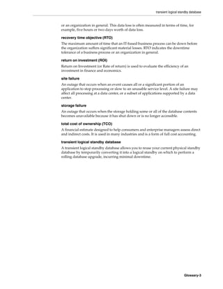 transient logical standby database
Glossary-3
or an organization in general. This data loss is often measured in terms of time, for
example, five hours or two days worth of data loss.
recovery time objective (RTO)
The maximum amount of time that an IT-based business process can be down before
the organization suffers significant material losses. RTO indicates the downtime
tolerance of a business process or an organization in general.
return on investment (ROI)
Return on Investment (or Rate of return) is used to evaluate the efficiency of an
investment in finance and economics.
site failure
An outage that occurs when an event causes all or a significant portion of an
application to stop processing or slow to an unusable service level. A site failure may
affect all processing at a data center, or a subset of applications supported by a data
center.
storage failure
An outage that occurs when the storage holding some or all of the database contents
becomes unavailable because it has shut down or is no longer accessible.
total cost of ownership (TCO)
A financial estimate designed to help consumers and enterprise managers assess direct
and indirect costs. It is used in many industries and is a form of full cost accounting.
transient logical standby database
A transient logical standby database allows you to reuse your current physical standby
database by temporarily converting it into a logical standby on which to perform a
rolling database upgrade, incurring minimal downtime.
 