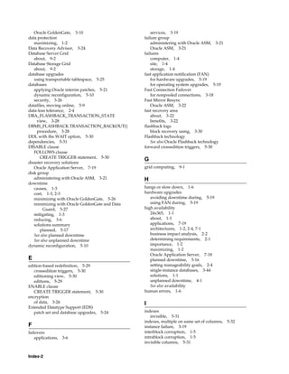 Index-2
Oracle GoldenGate, 3-10
data protection
maximizing, 1-2
Data Recovery Advisor, 3-24
Database Server Grid
about, 9-2
Database Storage Grid
about, 9-2
database upgrades
using transportable tablespace, 5-25
databases
applying Oracle interim patches, 5-21
dynamic reconfiguration, 5-10
security, 3-26
datafiles, moving online, 5-9
data-loss tolerance, 2-4
DBA_FLASHBACK_TRANSACTION_STATE
view, 3-28
DBMS_FLASHBACK.TRANSACTION_BACKOUT()
procedure, 3-28
DDL with the WAIT option, 5-30
dependencies, 5-31
DISABLE clause
FOLLOWS clause
CREATE TRIGGER statement, 5-30
disaster recovery solutions
Oracle Application Server, 7-19
disk group
administering with Oracle ASM, 3-21
downtime
causes, 1-3
cost, 1-3, 2-3
minimizing with Oracle GoldenGate, 5-26
minimizing with Oracle GoldenGate and Data
Guard, 5-27
mitigating, 1-3
reducing, 3-6
solutions summary
planned, 5-17
See also planned downtime
See also unplanned downtime
dynamic reconfiguration, 5-10
E
edition-based redefinition, 5-29
crossedition triggers, 5-30
editioning view, 5-30
editions, 5-29
ENABLE clause
CREATE TRIGGER statement, 5-30
encryption
of data, 3-26
Extended Datatype Support (EDS)
patch set and database upgrades, 5-24
F
failovers
applications, 3-6
services, 3-19
failure group
administering with Oracle ASM, 3-21
Oracle ASM, 3-21
failures
computer, 1-4
site, 1-4
storage, 1-4
fast application notification (FAN)
for hardware upgrades, 5-19
for operating system upgrades, 5-19
Fast Connection Failover
for nonpooled connections, 3-18
Fast Mirror Resync
Oracle ASM, 3-22
fast recovery area
about, 3-22
benefits, 3-22
flashback logs
block recovery using, 3-30
Flashback technology
See also Oracle Flashback technology
forward crossedition triggers, 5-30
G
grid computing, 9-1
H
hangs or slow down, 1-6
hardware upgrades
avoiding downtime during, 5-19
using FAN during, 5-19
high availability
24x365, 1-1
about, 1-1
applications, 7-19
architectures, 1-2, 2-4, 7-1
business impact analysis, 2-2
determining requirements, 2-1
importance, 1-2
maximizing, 1-2
Oracle Application Server, 7-18
planned downtime, 5-16
setting manageability goals, 2-4
single-instance databases, 3-44
solutions, 1-1
unplanned downtime, 4-1
See also availability
human errors, 1-6
I
indexes
invisible, 5-31
indexes, multiple on same set of columns, 5-32
instance failure, 3-19
interblock corruption, 1-5
intrablock corruption, 1-5
invisible columns, 5-31
 