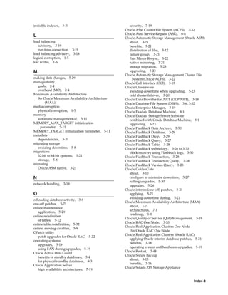 Index-3
invisible indexes, 5-31
L
load balancing
advisory, 3-19
run-time connection, 3-19
load balancing advisory, 3-18
logical corruption, 1-5
lost writes, 1-6
M
making data changes, 5-29
manageability
goals, 2-4
overhead (MO), 2-4
Maximum Availability Architecture
See Oracle Maximum Availability Architecture
(MAA)
media corruption
physical corruption, 1-5
memory
automatic management of, 5-11
MEMORY_MAX_TARGET initialization
parameter, 5-11
MEMORY_TARGET initialization parameter, 5-11
metadata
dependencies, 5-31
migrating storage
avoiding downtime, 5-8
migrations
32-bit to 64-bit systems, 5-21
storage, 5-8
mirroring
Oracle ASM native, 3-21
N
network bonding, 3-19
O
offloading database activity, 3-6
one-off patches, 5-21
online maintenance
application, 5-29
online redefinition
of tables, 5-12
online table redefinition, 5-32
online, moving datafiles, 5-9
OPatch utility
patch upgrades for Oracle RAC, 5-22
operating systems
upgrades, 5-19
using FAN during upgrades, 5-19
Oracle Active Data Guard
benefits of standby databases, 3-4
for physical standby databases, 9-3
Oracle Application Server
high availability architectures, 7-19
security, 7-19
Oracle ASM Cluster File System (ACFS), 3-32
Oracle Auto Service Request (ASR), 6-8
Oracle Automatic Storage Management (Oracle ASM)
about, 3-21
benefits, 3-21
distribution of files, 5-12
failure group, 3-21
Fast Mirror Resync, 3-22
native mirroring, 3-21
storage migration, 5-23
upgrading, 5-23
Oracle Automatic Storage Management Cluster File
System (Oracle ACFS), 3-22
Oracle Call Interface (OCI), 3-18
Oracle Clusterware
avoiding downtime when upgrading, 5-23
cold cluster failover, 3-20
Oracle Data Provider for .NET (ODP.NET), 3-18
Oracle Database File System (DBFS), 3-6, 3-32
Oracle Enterprise Manager, 3-19
Oracle Exadata Database Machine, 8-1
Oracle Exadata Storage Server Software
combined with Oracle Database Machine, 8-1
upgrading, 5-23
Oracle Flashback Data Archive, 3-30
Oracle Flashback Database, 3-29
Oracle Flashback Drop, 3-29
Oracle Flashback Query, 3-27
Oracle Flashback Table, 3-28
Oracle Flashback technology, 3-26 to 3-30
block recovery using Flashback logs, 3-30
Oracle Flashback Transaction, 3-28
Oracle Flashback Transaction Query, 3-28
Oracle Flashback Version Query, 3-28
Oracle GoldenGate
about, 3-10
configure to minimize downtime, 5-27
rolling upgrades, 5-30
upgrades, 5-26
Oracle interim (one-off) patches, 5-21
applying, 5-21
avoiding downtime during, 5-21
Oracle Maximum Availability Architecture (MAA)
about, 1-7
architectures, 7-1
roadmap, 1-8
Oracle Quality of Service (QoS) Management, 3-19
Oracle RAC One Node, 3-20
Oracle Real Application Clusters One Node
See Oracle RAC One Node
Oracle Real Application Clusters (Oracle RAC)
applying Oracle interim database patches, 5-21
benefits, 3-18
operating system and hardware upgrades, 5-19
Oracle Restart, 3-44
Oracle Secure Backup
about, 3-15
benefits, 3-16
Oracle Solaris ZFS Storage Appliance
 