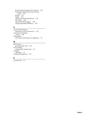 Index-5
Oracle Exadata Storage Server Software, 5-23
Oracle Real Application Clusters (Oracle
RAC), 5-19
patches, 5-21
rolling, 3-19
rolling with Oracle GoldenGate, 5-30
SQL Apply, 5-24
using crossedition triggers, 5-30
using transportable tablespace, 5-25
V
virtual IP (VIP) address
managed by Oracle Clusterware, 3-18
virtual private database
security, 3-26
virtualization
with Oracle VM Domain Live Migration, 9-7
W
WAIT option
specifying DDL with, 5-30
web scalability
using standby reader farms, 9-4
workload
offloading, 3-6
workload management, 3-19
Z
zero data loss, 3-6
 