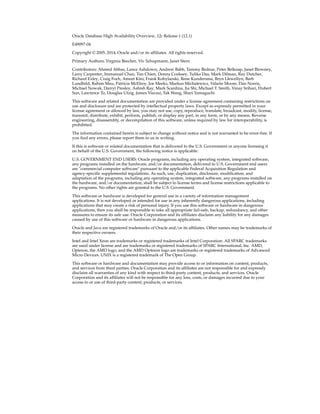Oracle Database High Availability Overview, 12c Release 1 (12.1)
E49097-04
Copyright © 2005, 2014, Oracle and/or its affiliates. All rights reserved.
Primary Authors: Virginia Beecher, Viv Schupmann, Janet Stern
Contributors: Ahmed Abbas, Lance Ashdown, Andrew Babb, Tammy Bednar, Peter Belknap, Janet Blowney,
Larry Carpenter, Immanuel Chan, Tim Chien, Donna Cooksey, Tulika Das, Mark Dilman, Ray Dutcher,
Richard Exley, Craig Foch, Ameet Kini, Frank Kobylanski, Rene Kundersma, Bryn Llewellyn, Barb
Lundhild, Rahim Mau, Patricia McElroy, Joe Meeks, Markus Michalewicz, Valarie Moore, Dan Norris,
Michael Nowak, Darryl Presley, Ashish Ray, Mark Scardina, Jia Shi, Michael T. Smith, Vinay Srihari, Hubert
Sun, Lawrence To, Douglas Utzig, James Viscusi, Tak Wang, Shari Yamaguchi
This software and related documentation are provided under a license agreement containing restrictions on
use and disclosure and are protected by intellectual property laws. Except as expressly permitted in your
license agreement or allowed by law, you may not use, copy, reproduce, translate, broadcast, modify, license,
transmit, distribute, exhibit, perform, publish, or display any part, in any form, or by any means. Reverse
engineering, disassembly, or decompilation of this software, unless required by law for interoperability, is
prohibited.
The information contained herein is subject to change without notice and is not warranted to be error-free. If
you find any errors, please report them to us in writing.
If this is software or related documentation that is delivered to the U.S. Government or anyone licensing it
on behalf of the U.S. Government, the following notice is applicable:
U.S. GOVERNMENT END USERS: Oracle programs, including any operating system, integrated software,
any programs installed on the hardware, and/or documentation, delivered to U.S. Government end users
are "commercial computer software" pursuant to the applicable Federal Acquisition Regulation and
agency-specific supplemental regulations. As such, use, duplication, disclosure, modification, and
adaptation of the programs, including any operating system, integrated software, any programs installed on
the hardware, and/or documentation, shall be subject to license terms and license restrictions applicable to
the programs. No other rights are granted to the U.S. Government.
This software or hardware is developed for general use in a variety of information management
applications. It is not developed or intended for use in any inherently dangerous applications, including
applications that may create a risk of personal injury. If you use this software or hardware in dangerous
applications, then you shall be responsible to take all appropriate fail-safe, backup, redundancy, and other
measures to ensure its safe use. Oracle Corporation and its affiliates disclaim any liability for any damages
caused by use of this software or hardware in dangerous applications.
Oracle and Java are registered trademarks of Oracle and/or its affiliates. Other names may be trademarks of
their respective owners.
Intel and Intel Xeon are trademarks or registered trademarks of Intel Corporation. All SPARC trademarks
are used under license and are trademarks or registered trademarks of SPARC International, Inc. AMD,
Opteron, the AMD logo, and the AMD Opteron logo are trademarks or registered trademarks of Advanced
Micro Devices. UNIX is a registered trademark of The Open Group.
This software or hardware and documentation may provide access to or information on content, products,
and services from third parties. Oracle Corporation and its affiliates are not responsible for and expressly
disclaim all warranties of any kind with respect to third-party content, products, and services. Oracle
Corporation and its affiliates will not be responsible for any loss, costs, or damages incurred due to your
access to or use of third-party content, products, or services.
 