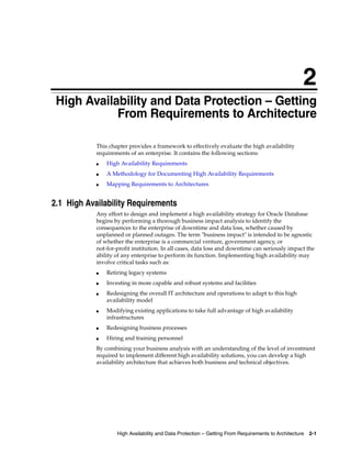 2
High Availability and Data Protection – Getting From Requirements to Architecture 2-1
2 High Availability and Data Protection – Getting
From Requirements to Architecture
This chapter provides a framework to effectively evaluate the high availability
requirements of an enterprise. It contains the following sections:
■ High Availability Requirements
■ A Methodology for Documenting High Availability Requirements
■ Mapping Requirements to Architectures
2.1 High Availability Requirements
Any effort to design and implement a high availability strategy for Oracle Database
begins by performing a thorough business impact analysis to identify the
consequences to the enterprise of downtime and data loss, whether caused by
unplanned or planned outages. The term "business impact" is intended to be agnostic
of whether the enterprise is a commercial venture, government agency, or
not-for-profit institution. In all cases, data loss and downtime can seriously impact the
ability of any enterprise to perform its function. Implementing high availability may
involve critical tasks such as:
■ Retiring legacy systems
■ Investing in more capable and robust systems and facilities
■ Redesigning the overall IT architecture and operations to adapt to this high
availability model
■ Modifying existing applications to take full advantage of high availability
infrastructures
■ Redesigning business processes
■ Hiring and training personnel
By combining your business analysis with an understanding of the level of investment
required to implement different high availability solutions, you can develop a high
availability architecture that achieves both business and technical objectives.
 