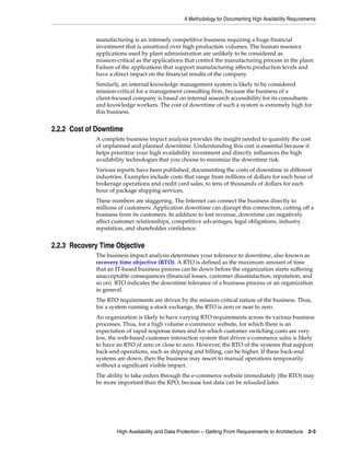 A Methodology for Documenting High Availability Requirements
High Availability and Data Protection – Getting From Requirements to Architecture 2-3
manufacturing is an intensely competitive business requiring a huge financial
investment that is amortized over high production volumes. The human resource
applications used by plant administration are unlikely to be considered as
mission-critical as the applications that control the manufacturing process in the plant.
Failure of the applications that support manufacturing affects production levels and
have a direct impact on the financial results of the company.
Similarly, an internal knowledge management system is likely to be considered
mission-critical for a management consulting firm, because the business of a
client-focused company is based on internal research accessibility for its consultants
and knowledge workers. The cost of downtime of such a system is extremely high for
this business.
2.2.2 Cost of Downtime
A complete business impact analysis provides the insight needed to quantify the cost
of unplanned and planned downtime. Understanding this cost is essential because it
helps prioritize your high availability investment and directly influences the high
availability technologies that you choose to minimize the downtime risk.
Various reports have been published, documenting the costs of downtime in different
industries. Examples include costs that range from millions of dollars for each hour of
brokerage operations and credit card sales, to tens of thousands of dollars for each
hour of package shipping services.
These numbers are staggering. The Internet can connect the business directly to
millions of customers. Application downtime can disrupt this connection, cutting off a
business from its customers. In addition to lost revenue, downtime can negatively
affect customer relationships, competitive advantages, legal obligations, industry
reputation, and shareholder confidence.
2.2.3 Recovery Time Objective
The business impact analysis determines your tolerance to downtime, also known as
recovery time objective (RTO). A RTO is defined as the maximum amount of time
that an IT-based business process can be down before the organization starts suffering
unacceptable consequences (financial losses, customer dissatisfaction, reputation, and
so on). RTO indicates the downtime tolerance of a business process or an organization
in general.
The RTO requirements are driven by the mission-critical nature of the business. Thus,
for a system running a stock exchange, the RTO is zero or near to zero.
An organization is likely to have varying RTO requirements across its various business
processes. Thus, for a high volume e-commerce website, for which there is an
expectation of rapid response times and for which customer switching costs are very
low, the web-based customer interaction system that drives e-commerce sales is likely
to have an RTO of zero or close to zero. However, the RTO of the systems that support
back-end operations, such as shipping and billing, can be higher. If these back-end
systems are down, then the business may resort to manual operations temporarily
without a significant visible impact.
The ability to take orders through the e-commerce website immediately (the RTO) may
be more important than the RPO, because lost data can be reloaded later.
 