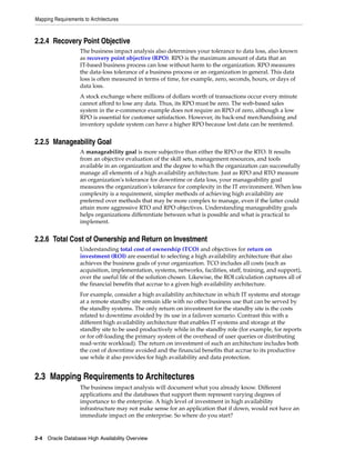Mapping Requirements to Architectures
2-4 Oracle Database High Availability Overview
2.2.4 Recovery Point Objective
The business impact analysis also determines your tolerance to data loss, also known
as recovery point objective (RPO). RPO is the maximum amount of data that an
IT-based business process can lose without harm to the organization. RPO measures
the data-loss tolerance of a business process or an organization in general. This data
loss is often measured in terms of time, for example, zero, seconds, hours, or days of
data loss.
A stock exchange where millions of dollars worth of transactions occur every minute
cannot afford to lose any data. Thus, its RPO must be zero. The web-based sales
system in the e-commerce example does not require an RPO of zero, although a low
RPO is essential for customer satisfaction. However, its back-end merchandising and
inventory update system can have a higher RPO because lost data can be reentered.
2.2.5 Manageability Goal
A manageability goal is more subjective than either the RPO or the RTO. It results
from an objective evaluation of the skill sets, management resources, and tools
available in an organization and the degree to which the organization can successfully
manage all elements of a high availability architecture. Just as RPO and RTO measure
an organization's tolerance for downtime or data loss, your manageability goal
measures the organization's tolerance for complexity in the IT environment. When less
complexity is a requirement, simpler methods of achieving high availability are
preferred over methods that may be more complex to manage, even if the latter could
attain more aggressive RTO and RPO objectives. Understanding manageability goals
helps organizations differentiate between what is possible and what is practical to
implement.
2.2.6 Total Cost of Ownership and Return on Investment
Understanding total cost of ownership (TCO) and objectives for return on
investment (ROI) are essential to selecting a high availability architecture that also
achieves the business goals of your organization. TCO includes all costs (such as
acquisition, implementation, systems, networks, facilities, staff, training, and support),
over the useful life of the solution chosen. Likewise, the ROI calculation captures all of
the financial benefits that accrue to a given high availability architecture.
For example, consider a high availability architecture in which IT systems and storage
at a remote standby site remain idle with no other business use that can be served by
the standby systems. The only return on investment for the standby site is the costs
related to downtime avoided by its use in a failover scenario. Contrast this with a
different high availability architecture that enables IT systems and storage at the
standby site to be used productively while in the standby role (for example, for reports
or for off-loading the primary system of the overhead of user queries or distributing
read-write workload). The return on investment of such an architecture includes both
the cost of downtime avoided and the financial benefits that accrue to its productive
use while it also provides for high availability and data protection.
2.3 Mapping Requirements to Architectures
The business impact analysis will document what you already know. Different
applications and the databases that support them represent varying degrees of
importance to the enterprise. A high level of investment in high availability
infrastructure may not make sense for an application that if down, would not have an
immediate impact on the enterprise. So where do you start?
 
