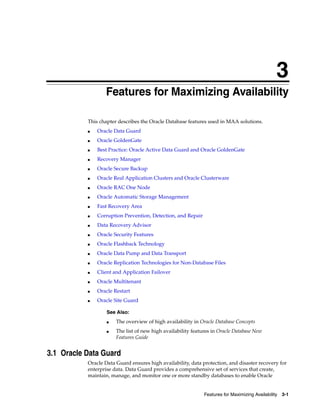 3
Features for Maximizing Availability 3-1
3Features for Maximizing Availability
This chapter describes the Oracle Database features used in MAA solutions.
■ Oracle Data Guard
■ Oracle GoldenGate
■ Best Practice: Oracle Active Data Guard and Oracle GoldenGate
■ Recovery Manager
■ Oracle Secure Backup
■ Oracle Real Application Clusters and Oracle Clusterware
■ Oracle RAC One Node
■ Oracle Automatic Storage Management
■ Fast Recovery Area
■ Corruption Prevention, Detection, and Repair
■ Data Recovery Advisor
■ Oracle Security Features
■ Oracle Flashback Technology
■ Oracle Data Pump and Data Transport
■ Oracle Replication Technologies for Non-Database Files
■ Client and Application Failover
■ Oracle Multitenant
■ Oracle Restart
■ Oracle Site Guard
3.1 Oracle Data Guard
Oracle Data Guard ensures high availability, data protection, and disaster recovery for
enterprise data. Data Guard provides a comprehensive set of services that create,
maintain, manage, and monitor one or more standby databases to enable Oracle
See Also:
■ The overview of high availability in Oracle Database Concepts
■ The list of new high availability features in Oracle Database New
Features Guide
 