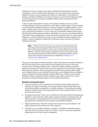Oracle Data Guard
3-2 Oracle Database High Availability Overview
databases to survive outages of any kind, including natural disasters and data
corruptions. A Data Guard standby database is an exact replica of the production
database and thus can be transparently utilized in combination with traditional
backup, restoration, flashback, and cluster techniques to provide the highest possible
level of data protection and data availability. Data Guard is included in Oracle
Enterprise Edition.
A Data Guard configuration consists of one primary database and one or more
standby databases. A primary database can be either a single-instance Oracle database
or an Oracle RAC database. Similar to a primary database, a standby database can be
either a single-instance Oracle database or an Oracle RAC database. Using a backup
copy of the primary database, you can create up to 30 standby databases that receive
redo directly from the primary database. Optionally you can use a cascaded standby to
create Data Guard configurations where the primary transmits redo to a single remote
destination, and that destination forwards redo to multiple standby databases. This
enables a primary database to efficiently synchronize many more than 30 standby
databases if desired.
There are several types of standby databases. Data Guard physical standby database is
the MAA best practice for data protection and disaster recovery and is the most
common type of standby database used. A physical standby database uses Redo
Apply (an extension of Oracle media recovery) to maintain an exact, physical replica of
the production database. When configured using MAA best practices, Redo Apply
uses multiple Oracle-aware validation checks to prevent corruptions that can impact a
primary database from impacting the standby. Other types of Data Guard standby
databases include: snapshot standby (a standby open read/write for test or other
purposes) and logical standby (used to reduce planned downtime).
Benefits of Using Data Guard
■ Continuous Oracle-aware validation of all changes using multiple checks for
physical and logical consistency of structures within an Oracle data block and
redo, before updates are applied to a standby database. This isolates the standby
database and prevents it from being impacted by data corruptions that can occur
on the primary system.
■ Transparent operation: There are no restrictions on the use of Data Guard physical
standby for data protection. Redo Apply supports all data and storage types, all
DDL operations, and all applications (custom and packaged applications), and
guarantees data consistency across primary and standby databases.
■ Highest performance: Fast redo transport for best recovery point objective, fast
apply performance for best recovery time objective.
■ Fast failover to a standby database to maintain availability should the primary
database fail for any reason. Failover is either a manual or automatic operation
depending on how Data Guard is configured.
Note: Oracle Active Data Guard is an extension of basic Data Guard
providing advanced features that off-load various types of processing
from a production database, extend zero data loss protection over any
distance, and that enhance high availability. Oracle Active Data Guard
is licensed separately from Oracle Database Enterprise Edition. Oracle
Active Data Guard is discussed more completely in Section 3.1.1,
"Oracle Active Data Guard."
 