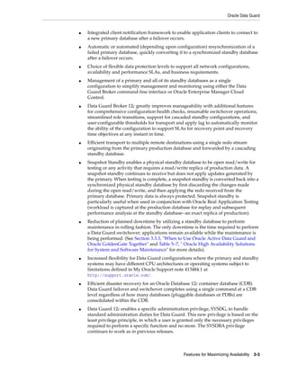 Oracle Data Guard
Features for Maximizing Availability 3-3
■ Integrated client notification framework to enable application clients to connect to
a new primary database after a failover occurs.
■ Automatic or automated (depending upon configuration) resynchronization of a
failed primary database, quickly converting it to a synchronized standby database
after a failover occurs.
■ Choice of flexible data protection levels to support all network configurations,
availability and performance SLAs, and business requirements.
■ Management of a primary and all of its standby databases as a single
configuration to simplify management and monitoring using either the Data
Guard Broker command-line interface or Oracle Enterprise Manager Cloud
Control.
■ Data Guard Broker 12c greatly improves manageability with additional features
for comprehensive configuration health checks, resumable switchover operations,
streamlined role transitions, support for cascaded standby configurations, and
user-configurable thresholds for transport and apply lag to automatically monitor
the ability of the configuration to support SLAs for recovery point and recovery
time objectives at any instant in time.
■ Efficient transport to multiple remote destinations using a single redo stream
originating from the primary production database and forwarded by a cascading
standby database.
■ Snapshot Standby enables a physical standby database to be open read/write for
testing or any activity that requires a read/write replica of production data. A
snapshot standby continues to receive but does not apply updates generated by
the primary. When testing is complete, a snapshot standby is converted back into a
synchronized physical standby database by first discarding the changes made
during the open read/write, and then applying the redo received from the
primary database. Primary data is always protected. Snapshot standby is
particularly useful when used in conjunction with Oracle Real Application Testing
(workload is captured at the production database for replay and subsequent
performance analysis at the standby database--an exact replica of production).
■ Reduction of planned downtime by utilizing a standby database to perform
maintenance in rolling fashion. The only downtime is the time required to perform
a Data Guard switchover; applications remain available while the maintenance is
being performed. (See Section 3.3.3, "When to Use Oracle Active Data Guard and
Oracle GoldenGate Together" and Table 5–7, " Oracle High Availability Solutions
for System and Software Maintenance" for more details).
■ Increased flexibility for Data Guard configurations where the primary and standby
systems may have different CPU architectures or operating systems subject to
limitations defined in My Oracle Support note 413484.1 at
http://support.oracle.com/.
■ Efficient disaster recovery for an Oracle Database 12c container database (CDB).
Data Guard failover and switchover completes using a single command at a CDB
level regardless of how many databases (pluggable databases or PDBs) are
consolidated within the CDB.
■ Data Guard 12c enables a specific administration privilege, SYSDG, to handle
standard administration duties for Data Guard. This new privilege is based on the
least privilege principle, in which a user is granted only the necessary privileges
required to perform a specific function and no more. The SYSDBA privilege
continues to work as in previous releases.
 