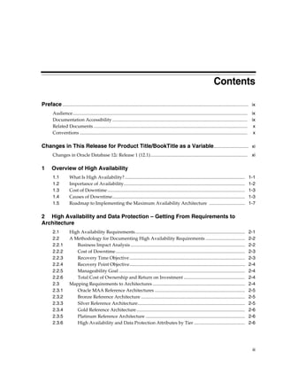 iii
Contents
Preface................................................................................................................................................................. ix
Audience....................................................................................................................................................... ix
Documentation Accessibility..................................................................................................................... ix
Related Documents ..................................................................................................................................... x
Conventions ................................................................................................................................................. x
Changes in This Release for Product Title/BookTitle as a Variable.............................. xi
Changes in Oracle Database 12c Release 1 (12.1).................................................................................... xi
1 Overview of High Availability
1.1 What Is High Availability?........................................................................................................ 1-1
1.2 Importance of Availability......................................................................................................... 1-2
1.3 Cost of Downtime....................................................................................................................... 1-3
1.4 Causes of Downtime................................................................................................................... 1-3
1.5 Roadmap to Implementing the Maximum Availability Architecture ............................... 1-7
2 High Availability and Data Protection – Getting From Requirements to
Architecture
2.1 High Availability Requirements............................................................................................... 2-1
2.2 A Methodology for Documenting High Availability Requirements .................................. 2-2
2.2.1 Business Impact Analysis ................................................................................................... 2-2
2.2.2 Cost of Downtime................................................................................................................ 2-3
2.2.3 Recovery Time Objective.................................................................................................... 2-3
2.2.4 Recovery Point Objective.................................................................................................... 2-4
2.2.5 Manageability Goal ............................................................................................................. 2-4
2.2.6 Total Cost of Ownership and Return on Investment ..................................................... 2-4
2.3 Mapping Requirements to Architectures ................................................................................ 2-4
2.3.1 Oracle MAA Reference Architectures .............................................................................. 2-5
2.3.2 Bronze Reference Architecture .......................................................................................... 2-5
2.3.3 Silver Reference Architecture............................................................................................. 2-5
2.3.4 Gold Reference Architecture.............................................................................................. 2-6
2.3.5 Platinum Reference Architecture ...................................................................................... 2-6
2.3.6 High Availability and Data Protection Attributes by Tier ............................................ 2-6
 