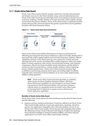 Oracle Data Guard
3-4 Oracle Database High Availability Overview
3.1.1 Oracle Active Data Guard
Oracle Active Data Guard is Oracle's strategic solution for real time data protection
and disaster recovery for the Oracle database using a physical replication process.
Oracle Active Data Guard also provides high return on investment in disaster recovery
systems by enabling a standby database to be open read-only while it applies changes
received from the primary database. Oracle Active Data Guard is a separately licensed
product that provides advanced features that greatly expand Data Guard capabilities
included with Oracle Enterprise Edition.
Figure 3–1 Oracle Active Data Guard Architecture
Oracle Active Data Guard enables administrators to improve performance by
offloading processing from the primary database to a physical standby database that is
open read-only while it applies updates received from the primary database. Offload
capabilities of Oracle Active Data Guard 12c were enhanced to include read-only
reporting and ad-hoc queries (including DML to global temporary tables and unique
global or session sequences), data extracts, fast incremental backups, redo transport
compression, efficient servicing of multiple remote destinations, and the ability to
extend zero data loss protection to a remote standby database without impacting
primary database performance. Oracle Active Data Guard also increases high
availability by performing automatic block repair and enabling High Availability
Upgrades (new automation in Oracle Database 12c for more easily implementing
database rolling upgrades).
Benefits of Oracle Active Data Guard
Oracle Active Data Guard inherits all of the benefits previously listed for Data Guard,
plus the following:
■ Improves primary database performance: Production-offload to an Oracle Active
Data Guard standby database of read-only applications, reporting, and ad hoc
queries. Any application compatible with a read-only database can run on an
Oracle Active Data Guard standby. Oracle also provides integration that enables
the offloading of many Oracle E-Business Suite Reports, PeopleTools reporting,
Oracle Business Intelligence Enterprise Edition (OBIEE), and Oracle TopLink
applications to an Oracle Active Data Guard standby database.
Note: Oracle Active Data Guard is licensed separately as a database
option license for Oracle Database Enterprise Edition. All Oracle
Active Data Guard capabilities are also included in an Oracle Golden
Gate license for Oracle Enterprise Edition. This provides customers
with the choice of a standalone license for Oracle Active Data Guard,
or licensing Oracle GoldenGate to acquire access to all advanced
Oracle replication capabilities.
 