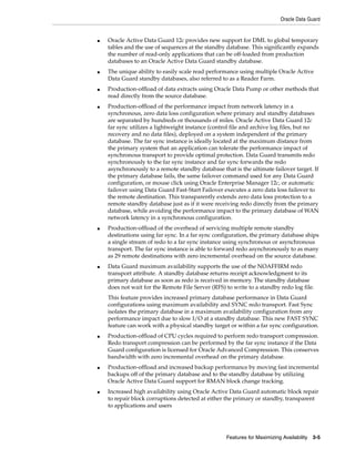 Oracle Data Guard
Features for Maximizing Availability 3-5
■ Oracle Active Data Guard 12c provides new support for DML to global temporary
tables and the use of sequences at the standby database. This significantly expands
the number of read-only applications that can be off-loaded from production
databases to an Oracle Active Data Guard standby database.
■ The unique ability to easily scale read performance using multiple Oracle Active
Data Guard standby databases, also referred to as a Reader Farm.
■ Production-offload of data extracts using Oracle Data Pump or other methods that
read directly from the source database.
■ Production-offload of the performance impact from network latency in a
synchronous, zero data loss configuration where primary and standby databases
are separated by hundreds or thousands of miles. Oracle Active Data Guard 12c
far sync utilizes a lightweight instance (control file and archive log files, but no
recovery and no data files), deployed on a system independent of the primary
database. The far sync instance is ideally located at the maximum distance from
the primary system that an application can tolerate the performance impact of
synchronous transport to provide optimal protection. Data Guard transmits redo
synchronously to the far sync instance and far sync forwards the redo
asynchronously to a remote standby database that is the ultimate failover target. If
the primary database fails, the same failover command used for any Data Guard
configuration, or mouse click using Oracle Enterprise Manager 12c, or automatic
failover using Data Guard Fast-Start Failover executes a zero data loss failover to
the remote destination. This transparently extends zero data loss protection to a
remote standby database just as if it were receiving redo directly from the primary
database, while avoiding the performance impact to the primary database of WAN
network latency in a synchronous configuration.
■ Production-offload of the overhead of servicing multiple remote standby
destinations using far sync. In a far sync configuration, the primary database ships
a single stream of redo to a far sync instance using synchronous or asynchronous
transport. The far sync instance is able to forward redo asynchronously to as many
as 29 remote destinations with zero incremental overhead on the source database.
■ Data Guard maximum availability supports the use of the NOAFFIRM redo
transport attribute. A standby database returns receipt acknowledgment to its
primary database as soon as redo is received in memory. The standby database
does not wait for the Remote File Server (RFS) to write to a standby redo log file.
This feature provides increased primary database performance in Data Guard
configurations using maximum availability and SYNC redo transport. Fast Sync
isolates the primary database in a maximum availability configuration from any
performance impact due to slow I/O at a standby database. This new FAST SYNC
feature can work with a physical standby target or within a far sync configuration.
■ Production-offload of CPU cycles required to perform redo transport compression.
Redo transport compression can be performed by the far sync instance if the Data
Guard configuration is licensed for Oracle Advanced Compression. This conserves
bandwidth with zero incremental overhead on the primary database.
■ Production-offload and increased backup performance by moving fast incremental
backups off of the primary database and to the standby database by utilizing
Oracle Active Data Guard support for RMAN block change tracking.
■ Increased high availability using Oracle Active Data Guard automatic block repair
to repair block corruptions detected at either the primary or standby, transparent
to applications and users
 
