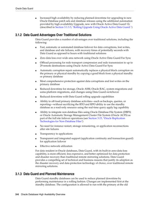 Oracle Data Guard
3-6 Oracle Database High Availability Overview
■ Increased high availability by reducing planned downtime for upgrading to new
Oracle Database patch sets and database releases using the additional automation
provided by high availability Upgrade, new with Oracle Active Data Guard 12c
(described in Section 3.1.3.3, "Rolling Upgrade Using Oracle Active Data Guard.")
3.1.2 Data Guard Advantages Over Traditional Solutions
Data Guard provides a number of advantages over traditional solutions, including the
following:
■ Fast, automatic or automated database failover for data corruptions, lost writes,
and database and site failures, with recovery times of potentially seconds with
Data Guard as opposed to hours with traditional solutions
■ Zero data loss over wide area network using Oracle Active Data Guard Far Sync
■ Offload processing for redo transport compression and redo transmission to up to
29 remote destinations using Oracle Active Data Guard Far Sync
■ Automatic corruption repair automatically replaces a physical block corruption on
the primary or physical standby by copying a good block from a physical standby
or primary database
■ Most comprehensive protection against data corruptions and lost writes on the
primary database
■ Reduced downtime for storage, Oracle ASM, Oracle RAC, system migrations and
some platform migrations, and changes using Data Guard switchover
■ Reduced downtime with Data Guard rolling upgrade capabilities
■ Ability to off-load primary database activities—such as backups, queries, or
reporting—without sacrificing the RTO and RPO ability to use the standby
database as a read-only resource using the real-time query apply lag capability
■ Ability to integrate non-database files using Oracle Database File System (DBFS)
or Oracle Automatic Storage Management Cluster File System (Oracle ACFS) as
part of the full site failover operations (see Section 3.15, "Oracle Replication
Technologies for Non-Database Files")
■ No need for instance restart, storage remastering, or application reconnections
after site failures
■ Transparency to applications
■ Transparent and integrated support (application continuity and transaction guard)
for application failover
■ Effective network utilization
For data resident in Oracle databases, Data Guard, with its built-in zero-data-loss
capability, is more efficient, less expensive, and better optimized for data protection
and disaster recovery than traditional remote mirroring solutions. Data Guard
provides a compelling set of technical and business reasons that justify its adoption as
the disaster recovery and data protection technology of choice, over traditional remote
mirroring solutions.
3.1.3 Data Guard and Planned Maintenance
Data Guard standby databases can be used to reduce planned downtime by
performing maintenance in a rolling fashion. Changes are implemented first at the
standby database. The configuration is allowed to run with the primary at the old
 
