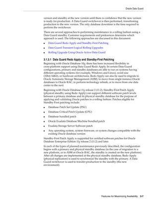Oracle Data Guard
Features for Maximizing Availability 3-7
version and standby at the new version until there is confidence that the new version
is ready for production. A Data Guard switchover is then performed, transitioning
production to the new version. The only database downtime is the time required to
perform the switchover.
There are several approaches to performing maintenance in a rolling fashion using a
Data Guard standby. Customer requirements and preferences determine which
approach is used. The following approaches are discussed in this document:
■ Data Guard Redo Apply and Standby-First Patching
■ Data Guard Transient Logical Rolling Upgrades
■ Rolling Upgrade Using Oracle Active Data Guard
3.1.3.1 Data Guard Redo Apply and Standby-First Patching
Beginning with Oracle Database 10g, there has been increased flexibility in
cross-platform support using Data Guard Redo Apply. In certain Data Guard
configurations, primary and standby databases are able to run on systems having
different operating systems (for example, Windows and Linux), word size
(32bit/64bit), or hardware architectures. Redo Apply can also be used to migrate to
Oracle Automatic Storage Management (ASM), to move from single instance Oracle
databases to Oracle RAC, to perform technology refresh, or to move from one data
center to the next.
Beginning with Oracle Database 11g release 2 (11.2), Standby-First Patch Apply
(physical standby using Redo Apply) can support different software patch levels
between a primary database and its physical standby database for the purpose of
applying and validating Oracle patches in a rolling fashion. Patches eligible for
Standby-First patching include:
■ Database Patch Set Update (PSU)
■ Database Critical Patch Update (CPU)
■ Database bundled patch
■ Oracle Exadata Database Machine bundled patch
■ Exadata Storage Server Software patch
■ Any operating system, system firmware, or system changes compatible with the
existing Oracle database version
Standby-First Patch Apply is supported for certified software patches for Oracle
Database Enterprise Edition 11g release 2 (11.2) and later.
In each of the types of planned maintenance previously described, the configuration
begins with a primary and physical standby database (in the case of migration to a
new platform, or to ASM or Oracle RAC, the standby is created on the new platform).
After all changes are implemented at the physical standby database, Redo Apply
(physical replication) is used to synchronize the standby with the primary. A Data
Guard switchover is used to transfer production to the standby (the new
environment).
 