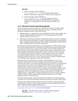 Oracle Data Guard
3-8 Oracle Database High Availability Overview
3.1.3.2 Data Guard Transient Logical Rolling Upgrades
There are numerous types of maintenance tasks that are unable to use Redo Apply
(physical replication) to synchronize the original version of a database with the
changed or upgraded version. These tasks include:
■ Database patches or upgrades that are not Standby-First Patch Apply-eligible. This
includes database patch-sets (11.2.0.2 to 11.2.0.3) and upgrade to new Oracle
Database releases (11.2.0.3 to 12.1).
■ Maintenance must be performed that modifies the physical structure of a database
that would require downtime (for example, adding partitioning to non-partitioned
tables, changing Basicfile LOBs to Securefile LOBs, changing XML-CLOB to Binary
XML, or altering a table to be OLTP-compressed).
All of the previous types of maintenance can be performed in a rolling fashion using a
Data Guard standby database by using Data Guard SQL Apply (logical replication) to
synchronize the old and new versions of the database. Prior to Oracle Database 11g
this required creating a logical standby database, performing the maintenance on the
logical standby, resynchronizing the standby with the primary, and then switching
over. Additionally if a physical standby was being used for disaster recovery, then a
new physical standby database would have to be created from a backup of the
production database at the new version. This represented a number of logistical and
cost challenges when upgrading a multi-terabyte database.
Beginning with Oracle Database 11g, database rolling upgrades can use a new
procedure called Transient Logical that begins and ends with a physical standby
database. SQL Apply is only used during the phase when Data Guard is synchronizing
across old and new versions. A new logical standby database does not need to be
created if there is already a physical standby in place. A new physical standby
database does not need to be created from a backup of the production database at the
new version after the maintenance is complete. Similar to the traditional process of
upgrading a Data Guard configuration having an in-place physical standby, the
original primary is upgraded or changed using redo from the new primary database
and Redo Apply (a single catalog upgrade migrates both primary and standby
databases to the new Oracle release).
Transient Logical upgrades require that the primary database be at Oracle Database
11g release 1 (11.1) or later and that the database meet the pre-requisites of SQL Apply.
Oracle provides a Bourne shell script that automates a number of the manual steps
required by the Transient Logical rolling upgrade process. See the MAA Best Practice
Paper "Database Rolling Upgrades Made Easy" at
http://www.oracle.com/technetwork/database/features/availability/maa-wp-11
g-upgrades-made-easy-131972.pdf for more information.
See Also:
■ My Oracle Support Note 413484.1 at
http://support.oracle.com/ for information about mixed
platform combinations supported in a Data Guard configuration.
■ My Oracle Support Note 1265700.1 at
http://support.oracle.com/ for more information about
Standby First Patch Apply and the README for each patch to
determine if a target patch is certified as being a Standby-First
Patch.
See Also: MAA Best Practice Paper "Database Rolling Upgrades
Made Easy" at http://www.oracle.com/goto/maa
 