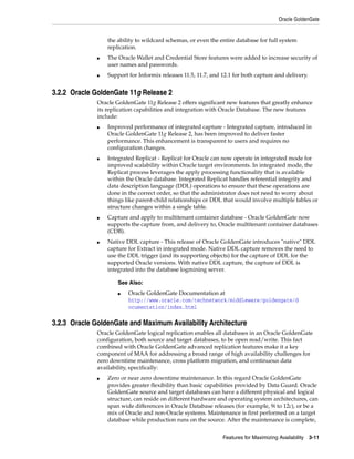 Oracle GoldenGate
Features for Maximizing Availability 3-11
the ability to wildcard schemas, or even the entire database for full system
replication.
■ The Oracle Wallet and Credential Store features were added to increase security of
user names and passwords.
■ Support for Informix releases 11.5, 11.7, and 12.1 for both capture and delivery.
3.2.2 Oracle GoldenGate 11g Release 2
Oracle GoldenGate 11g Release 2 offers significant new features that greatly enhance
its replication capabilities and integration with Oracle Database. The new features
include:
■ Improved performance of integrated capture - Integrated capture, introduced in
Oracle GoldenGate 11g Release 2, has been improved to deliver faster
performance. This enhancement is transparent to users and requires no
configuration changes.
■ Integrated Replicat - Replicat for Oracle can now operate in integrated mode for
improved scalability within Oracle target environments. In integrated mode, the
Replicat process leverages the apply processing functionality that is available
within the Oracle database. Integrated Replicat handles referential integrity and
data description language (DDL) operations to ensure that these operations are
done in the correct order, so that the administrator does not need to worry about
things like parent-child relationships or DDL that would involve multiple tables or
structure changes within a single table.
■ Capture and apply to multitenant container database - Oracle GoldenGate now
supports the capture from, and delivery to, Oracle multitenant container databases
(CDB).
■ Native DDL capture - This release of Oracle GoldenGate introduces "native" DDL
capture for Extract in integrated mode. Native DDL capture removes the need to
use the DDL trigger (and its supporting objects) for the capture of DDL for the
supported Oracle versions. With native DDL capture, the capture of DDL is
integrated into the database logmining server.
3.2.3 Oracle GoldenGate and Maximum Availability Architecture
Oracle GoldenGate logical replication enables all databases in an Oracle GoldenGate
configuration, both source and target databases, to be open read/write. This fact
combined with Oracle GoldenGate advanced replication features make it a key
component of MAA for addressing a broad range of high availability challenges for
zero downtime maintenance, cross platform migration, and continuous data
availability, specifically:
■ Zero or near zero downtime maintenance. In this regard Oracle GoldenGate
provides greater flexibility than basic capabilities provided by Data Guard. Oracle
GoldenGate source and target databases can have a different physical and logical
structure, can reside on different hardware and operating system architectures, can
span wide differences in Oracle Database releases (for example, 9i to 12c), or be a
mix of Oracle and non-Oracle systems. Maintenance is first performed on a target
database while production runs on the source. After the maintenance is complete,
See Also:
■ Oracle GoldenGate Documentation at
http://www.oracle.com/technetwork/middleware/goldengate/d
ocumentation/index.html
 