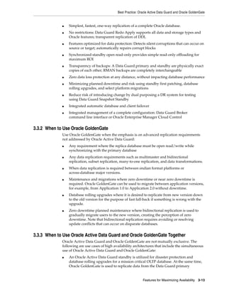 Best Practice: Oracle Active Data Guard and Oracle GoldenGate
Features for Maximizing Availability 3-13
■ Simplest, fastest, one-way replication of a complete Oracle database.
■ No restrictions: Data Guard Redo Apply supports all data and storage types and
Oracle features; transparent replication of DDL
■ Features optimized for data protection: Detects silent corruptions that can occur on
source or target; automatically repairs corrupt blocks
■ Synchronized standby open read-only provides simple read-only offloading for
maximum ROI
■ Transparency of backups: A Data Guard primary and standby are physically exact
copies of each other; RMAN backups are completely interchangeable
■ Zero data loss protection at any distance, without impacting database performance
■ Minimizing planned downtime and risk using standby first patching, database
rolling upgrades, and select platform migrations
■ Reduce risk of introducing change by dual purposing a DR system for testing
using Data Guard Snapshot Standby
■ Integrated automatic database and client failover
■ Integrated management of a complete configuration: Data Guard Broker
command line interface or Oracle Enterprise Manager Cloud Control
3.3.2 When to Use Oracle GoldenGate
Use Oracle GoldenGate when the emphasis is on advanced replication requirements
not addressed by Oracle Active Data Guard:
■ Any requirement where the replica database must be open read/write while
synchronizing with the primary database
■ Any data replication requirements such as multimaster and bidirectional
replication, subset replication, many-to-one replication, and data transformations.
■ When data replication is required between endian format platforms or
across-database major versions.
■ Maintenance and migrations where zero downtime or near zero downtime is
required. Oracle GoldenGate can be used to migrate between application versions,
for example, from Application 1.0 to Application 2.0 without downtime.
■ Database rolling upgrades where it is desired to replicate from new version down
to the old version for the purpose of fast fall-back if something is wrong with the
upgrade.
■ Zero downtime planned maintenance where bidirectional replication is used to
gradually migrate users to the new version, creating the perception of zero
downtime. Note that bidirectional replication requires avoiding or resolving
update conflicts that can occur on disparate databases.
3.3.3 When to Use Oracle Active Data Guard and Oracle GoldenGate Together
Oracle Active Data Guard and Oracle GoldenGate are not mutually exclusive. The
following are use cases of high availability architectures that include the simultaneous
use of Oracle Active Data Guard and Oracle GoldenGate:
■ An Oracle Active Data Guard standby is utilized for disaster protection and
database rolling upgrades for a mission critical OLTP database. At the same time,
Oracle GoldenGate is used to replicate data from the Data Guard primary
 