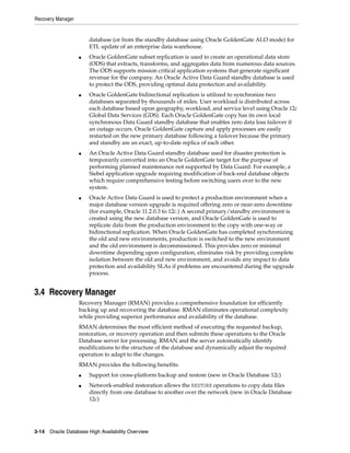 Recovery Manager
3-14 Oracle Database High Availability Overview
database (or from the standby database using Oracle GoldenGate ALO mode) for
ETL update of an enterprise data warehouse.
■ Oracle GoldenGate subset replication is used to create an operational data store
(ODS) that extracts, transforms, and aggregates data from numerous data sources.
The ODS supports mission critical application systems that generate significant
revenue for the company. An Oracle Active Data Guard standby database is used
to protect the ODS, providing optimal data protection and availability.
■ Oracle GoldenGate bidirectional replication is utilized to synchronize two
databases separated by thousands of miles. User workload is distributed across
each database based upon geography, workload, and service level using Oracle 12c
Global Data Services (GDS). Each Oracle GoldenGate copy has its own local
synchronous Data Guard standby database that enables zero data loss failover if
an outage occurs. Oracle GoldenGate capture and apply processes are easily
restarted on the new primary database following a failover because the primary
and standby are an exact, up-to-date replica of each other.
■ An Oracle Active Data Guard standby database used for disaster protection is
temporarily converted into an Oracle GoldenGate target for the purpose of
performing planned maintenance not supported by Data Guard. For example, a
Siebel application upgrade requiring modification of back-end database objects
which require comprehensive testing before switching users over to the new
system.
■ Oracle Active Data Guard is used to protect a production environment when a
major database version upgrade is required offering zero or near-zero downtime
(for example, Oracle 11.2.0.3 to 12c.) A second primary/standby environment is
created using the new database version, and Oracle GoldenGate is used to
replicate data from the production environment to the copy with one-way or
bidirectional replication. When Oracle GoldenGate has completed synchronizing
the old and new environments, production is switched to the new environment
and the old environment is decommissioned. This provides zero or minimal
downtime depending upon configuration, eliminates risk by providing complete
isolation between the old and new environment, and avoids any impact to data
protection and availability SLAs if problems are encountered during the upgrade
process.
3.4 Recovery Manager
Recovery Manager (RMAN) provides a comprehensive foundation for efficiently
backing up and recovering the database. RMAN eliminates operational complexity
while providing superior performance and availability of the database.
RMAN determines the most efficient method of executing the requested backup,
restoration, or recovery operation and then submits these operations to the Oracle
Database server for processing. RMAN and the server automatically identify
modifications to the structure of the database and dynamically adjust the required
operation to adapt to the changes.
RMAN provides the following benefits:
■ Support for cross-platform backup and restore (new in Oracle Database 12c)
■ Network-enabled restoration allows the RESTORE operations to copy data files
directly from one database to another over the network (new in Oracle Database
12c)
 