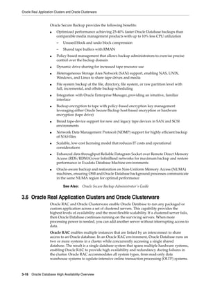 Oracle Real Application Clusters and Oracle Clusterware
3-16 Oracle Database High Availability Overview
Oracle Secure Backup provides the following benefits:
■ Optimized performance achieving 25-40% faster Oracle Database backups than
comparable media management products with up to 10% less CPU utilization
– Unused block and undo block compression
– Shared tape buffers with RMAN
■ Policy-based management that allows backup administrators to exercise precise
control over the backup domain
■ Dynamic drive sharing for increased tape resource use
■ Heterogeneous Storage Area Network (SAN) support, enabling NAS, UNIX,
Windows, and Linux to share tape drives and media
■ File system backup at the file, directory, file system, or raw partition level with
full, incremental, and offsite backup scheduling
■ Integration with Oracle Enterprise Manager, providing an intuitive, familiar
interface
■ Backup encryption to tape with policy-based encryption key management
leveraging either Oracle Secure Backup host-based encryption or hardware
encryption (tape drive)
■ Broad tape-device support for new and legacy tape devices in SAN and SCSI
environments
■ Network Data Management Protocol (NDMP) support for highly efficient backup
of NAS files
■ Scalable, low-cost licensing model that reduces IT costs and operational
considerations
■ Enhanced data throughput Reliable Datagram Socket over Remote Direct Memory
Access (RDS/RDMA) over InfiniBand networks for maximum backup and restore
performance in Exadata Database Machine environments
■ Oracle-aware backup and restoration on Non-Uniform Memory Access (NUMA)
machines, ensuring OSB and Oracle Database background processes communicate
in the same NUMA region for optimal performance
3.6 Oracle Real Application Clusters and Oracle Clusterware
Oracle RAC and Oracle Clusterware enable Oracle Database to run any packaged or
custom application across a set of clustered servers. This capability provides the
highest levels of availability and the most flexible scalability. If a clustered server fails,
then Oracle Database continues running on the surviving servers. When more
processing power is needed, you can add another server without interrupting access to
data.
Oracle RAC enables multiple instances that are linked by an interconnect to share
access to an Oracle database. In an Oracle RAC environment, Oracle Database runs on
two or more systems in a cluster while concurrently accessing a single shared
database. The result is a single database system that spans multiple hardware systems,
enabling Oracle RAC to provide high availability and redundancy during failures in
the cluster. Oracle RAC accommodates all system types, from read-only data
warehouse systems to update-intensive online transaction processing (OLTP) systems.
See Also: Oracle Secure Backup Administrator's Guide
 