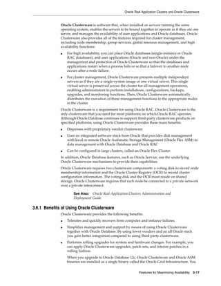 Oracle Real Application Clusters and Oracle Clusterware
Features for Maximizing Availability 3-17
Oracle Clusterware is software that, when installed on servers running the same
operating system, enables the servers to be bound together to operate as if they are one
server, and manages the availability of user applications and Oracle databases. Oracle
Clusterware also provides all of the features required for cluster management,
including node membership, group services, global resource management, and high
availability functions:
■ For high availability, you can place Oracle databases (single-instance or Oracle
RAC databases), and user applications (Oracle and non-Oracle) under the
management and protection of Oracle Clusterware so that the databases and
applications restart when a process fails or so that a failover to another node
occurs after a node failure.
■ For cluster management, Oracle Clusterware presents multiple independent
servers as if they are a single-system image or one virtual server. This single
virtual server is preserved across the cluster for all management operations,
enabling administrators to perform installations, configurations, backups,
upgrades, and monitoring functions. Then, Oracle Clusterware automatically
distributes the execution of these management functions to the appropriate nodes
in the cluster.
Oracle Clusterware is a requirement for using Oracle RAC. Oracle Clusterware is the
only clusterware that you need for most platforms on which Oracle RAC operates.
Although Oracle Database continues to support third-party clusterware products on
specified platforms, using Oracle Clusterware provides these main benefits:
■ Dispenses with proprietary vendor clusterware
■ Uses an integrated software stack from Oracle that provides disk management
with local or remote Oracle Automatic Storage Management (Oracle Flex ASM) to
data management with Oracle Database and Oracle RAC
■ Can be configured in large clusters, called an Oracle Flex Cluster.
In addition, Oracle Database features, such as Oracle Service, use the underlying
Oracle Clusterware mechanisms to provide their capabilities.
Oracle Clusterware requires two clusterware components: a voting disk to record node
membership information and the Oracle Cluster Registry (OCR) to record cluster
configuration information. The voting disk and the OCR must reside on shared
storage. Oracle Clusterware requires that each node be connected to a private network
over a private interconnect.
3.6.1 Benefits of Using Oracle Clusterware
Oracle Clusterware provides the following benefits:
■ Tolerates and quickly recovers from computer and instance failures.
■ Simplifies management and support by means of using Oracle Clusterware
together with Oracle Database. By using fewer vendors and an all Oracle stack
you gain better integration compared to using third-party clusterware.
■ Performs rolling upgrades for system and hardware changes. For example, you
can apply Oracle Clusterware upgrades, patch sets, and interim patches in a
rolling fashion.
When you upgrade to Oracle Database 12c, Oracle Clusterware and Oracle ASM
binaries are installed as a single binary called the Oracle Grid Infrastructure. You
See Also: Oracle Real Application Clusters Administration and
Deployment Guide
 